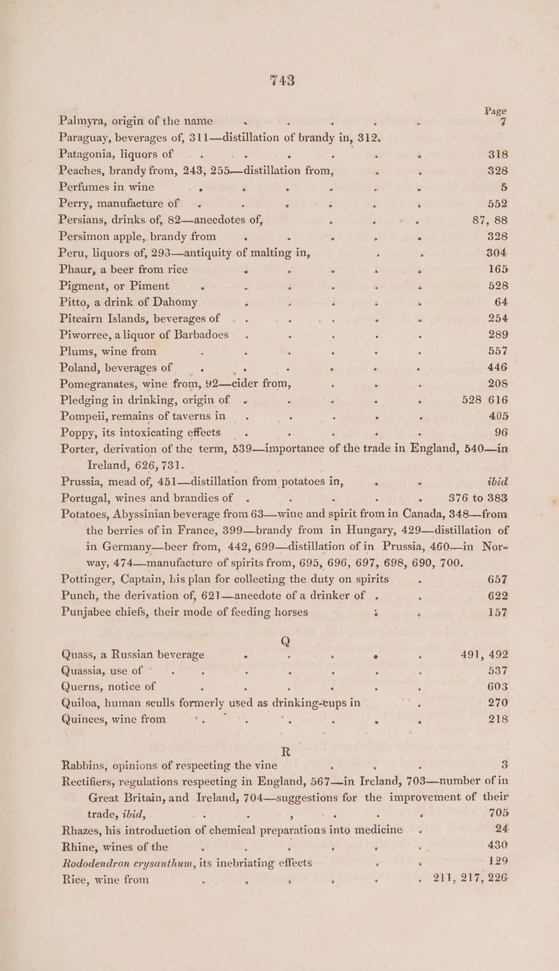 Page Palmyra, origin of the name - : . ’ - Paraguay, beverages of, 311—distillation of brandy in, 312. Patagonia, liquors of : - 2 eae. * 318 Peaches, brandy from, 243, 255—distillation from, j , 328 Perfumes in wine : ‘ : 2 3 3 5 Perry, manufacture of . 5 . mits : ‘ 552 Persians, drinks of, 82—anecdotes of, ‘ 3 ee 87, 88 Persimon apple, brandy from : . . ; . 328 Peru, liquors of, 293—antiquity of malting in, ; . 304 Phaur, a beer from rice ‘ ‘ ° ‘ ‘ 165 Pigment, or Piment » : , Z ‘ ‘ 528 Pitto, a drink of Dahomy pi ; ‘ ‘ , 64 Pitcairn Islands, beverages of . . ; mers ’ é 254 Piworree, aliquor of Barbadoes_ . : : : ‘ 289 Plums, wine from : ; : : . ‘ 557 Poland, beverages of ‘ ues : : ‘ : 446 Pomegranates, wine from, y2—cider from, ‘ : : 208 Pledging in drinking, origin of . ‘ ‘ . : 528 616 Pompeii, remains of taverns in. me : . : 405 Poppy, its intoxicating effects ; i , : 96 Porter, derivation of the term, 539—importance of the trade in England, 540—in Ireland, 626,731. _ Prussia, mead of, 451—distillation from potatoes in, ‘ < ibid Portugal, wines and brandies of . : ‘ : “ 376 to 383 Potatoes, Abyssinian beverage from 63—wine and spirit from in Canada, 348—from the berries of in France, 399—brandy from in Hungary, 429—distillation of in Germany—beer from, 442, 699—distillation of in Prussia, 460—in Nor- way, 474—manufacture of spirits from, 695, 696, 697, 698, 690, 700. Pottinger, Captain, his plan for collecting the duty on spirits A 657 Punch, the derivation of, 621—anecdote of a drinker of . ‘ 622 Punjabee chiefs, their mode of feeding horses $ ‘ 157 Q Quass, a Russian beverage A : ; e d 491, 492 Quassia, use of ; ; : F : : 5o7 Querns, notice of : é F : é rR 603 Quiloa, human sculls formerly used as lt id in” Ay, 270 Quinces, wine from = i ‘ ‘ ‘ 218 R Rabbins, opinions of respecting the vine ‘ : 3 Rectifiers, regulations respecting in England, 567—in petal 703—number of in Great Britain, and Ireland, 704—-suggestions for the improvement of their trade, ibid, ; a ; 3 d ‘ 705 Rhazes, his introduction of chemical preparations into medicine. 24 Rhine, wines of the : 2 r ‘ ‘ : 430 Rododendron crysanthum, its inebriating effects : ‘ . 129 Rice, wine from ; ‘ , ‘ ‘ 0 (Qe Dis 2ahy