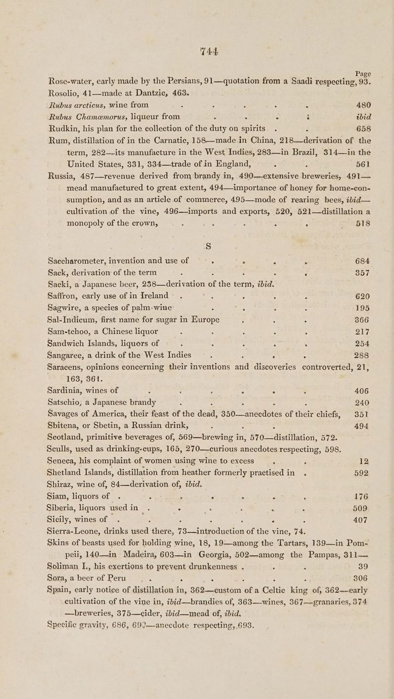 Ad Page Rose-water, early made by the Persians, 91—quotation from a Saadi respecting, 93. Rosolio, 41—made at Dantzic, 463. Rubus arcticus, wine from 5 7 2 : : 480 Rubus Chamemorus, liqueur from Z : . : ibid Rudkin, his plan for the collection of the duty on spirits . 658 Run, distillation of in the Carnatic, 158—made in China, Sie. -devivation of the term, 282—-its manufacture in the West Indies, 283—in Brazil, 314—in the United States, 331, 8334—+trade of in England, ; : 561 Russia, 487—revenue derived from brandy in, 490—extensive breweries, 491— mead manufactured to great extent, 494—-importance of honey for home-con- sumption, and as an article of commerce, 495—mode of rearing bees, ibid— cultivation of the vine, 496—-imports and exports, 520, 521—distillation a monopoly of the crown, : : : ; - ~iapBis S Saccharometer, invention and use of ° . ; a 684 Sack, derivation of the term : : : ; - 357 Sacki, a Japanese beer, 238—derivation of the term, ibid. Saffron, early use of in Ireland . : : : , 620 Sagwire, a species of palm-wine : ; ; - 195 Sal-Indicum, first name for sugar in Europe : : ° 866 Sam-tchoo, a Chinese liquor : : : : : 217 Sandwich Islands, liquors of : : : - . 254 Sangaree, a drink of the West Indies : g : : 288 Saracens, opinions concerning their inventions and discoveries controverted, 21, 163, 361. Sardinia, wines of : : ; A ° , 406 Satschio, a Japanese brandy : ; z : 240 Savages of America, their feast of the aaaa 350—anecdotes of their chiefs, 351 Sbitena, or Sbetin, a Russian drink, ; ; 494 Scotland, primitive beverages of, 569—brewing in, 570—distillation, 572. Sculls, used as drinking-cups, 165, 270—curious anecdotes respecting, 598. Seneca, his complaint of women using wine to excess ; ‘ 12 Shetland Islands, distillation from heather formerly practised in . 592 Shiraz, wine of, 84—derivation of, ibid. Siam, liquors of . $ » . . ‘ - 176 Siberia, liquors usedin . . a ; i P 509 Sicily, wines of =, ., : : ‘ ° : 407 Sierra-Leone, drinks used there, 73—introduction of the vine, 74. Skins of beasts used for holding wine, 18, 19—-among the Tartars, 139—in Pom- peii, 140—in Madeira, 603—in Georgia, 502—among the Pampas, 311— Soliman I., his exertions to prevent drunkenness . : : 39 Sora, a beer of Peru : : : : : : 306 Spain, early notice of distillation in, 8362—custom of a Celtic king of, 362—early cultivation of the vine in, 7bid—brandies of, 363—-wines, 367——granaries, 374 —breweries, 375—cider, ibid—mead of, ibid. Specific gravity, 686, 692—anecdote respecting, .693.