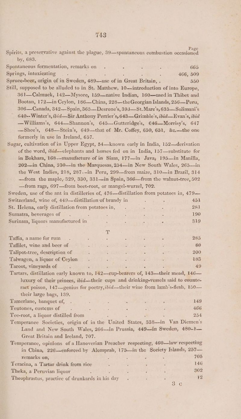 T43 Spirits, a preservative against the plague, 39-——spontaneous combustion cioade en by, 683. Spontaneous fermentation, remarks on. . : : 665 Springs, intoxicating j 466, 509 Spruce-beer, origin of in Sweden, 480<-ax%e of in Aizoae Britain, . 550 Still, supposed to be alluded to in St. Matthew, 10—introduction of into Europe, 361—Calmuck, 142—Mysore, 159-—native Indian, 160—used in Thibet and Bootan, 172—in Ceylon, 186—China, 228—the Georgian Islands, 256—Peru, 306—Canada, 342—Spain, 365—Desrone’s, 393—St. Mare’s, 635—Solimani’s 640-- Winter’s, ibid-—Sir Anthony Perrier’s, 643—-Grimble’s, ibid —Evan’s, ibid —Williams’s, 644—-Shannon’s, 645—Gutteridge’s, €46—Morrisy’s, 647 —Shee’s, 648--Stein’s, 649--that of Mr. Coffey, 650, 651, &c.—the one formerly in use in Ireland, 657. Sugar, cultivation of in Upper Egypt, 54—-known early in India, 152—-derivation of the word, zbid—-elephants and horses fed on in India, 157—substitute for in Bokhara, 168-—manufacture of in Siam, 177—in Java; 195—in Manilla, 202—in China, 230--in the Marquesas, 254—in New South Wales, 265—in the West Indies, 218, 287--in Peru, 299—from maize, 310—in Brazil, 314 ——from the maple, 329, 330, 331—in Spain, 366—from the walnut-tree, 502 —-from rags, 697—-from beet-root, or mangel-wurzel, 702. Sweden, use of the ant in distilleries of, 476—distillation from potatoes in, 479— Switzerland, wine of, 449-—-distillation-of brandy in : 451 St. Helena, early distillation from potatoesin, ‘ : 281 Sumatra, beverages of 3 : : : ‘ 190 Surinam, liquors manufactured in . 319 T Taffia, a name for rum : : ‘ : ° 285 Taffilet, wine and beer of : ; E : ‘ 80 Talipot-tree, deseription of i : , : 200 Talwagen, a liquor of Ceylon ; ‘ : ‘ i 183 Taroot, vineyards of : ° 49 Tartars, distillation early known to, 142——cup-bearers of, 143.theit mead, 146— luxury of their princes, ibid—-their cups and drinking-vessels said to counte- ract poison, 147---genius for poetry,7bid——their wine from lamb’s-flesh, 150— their large bags, 139. Tamerlane, banquet of, . : ‘ ‘ ° 149 Teutones, customs of ’ : s ; , 466 Tee-root, a liquor distilled from ‘ f . 254 Temperance Societies, origin of in the ibasted States, 388--in Wan Diemen’s Land and New South Wales, 266--in Prussia, 449-—-in Sweden, 480-}— Great Britain and Ireland, 707. Temperance, opinions of a Hanoverian Preacher respecting, 460——law respecting in China, 226—enforced by Alomprah, 175—in the Soeiety Islands, 257— remarks on, ‘ : ‘ : 705 Teracina, a Tartar drink from rice : ; : 146 Theka, a Peruvian liquor : : ‘ ; 302 Theophrastus, practice of Haken inhis day . d : 12