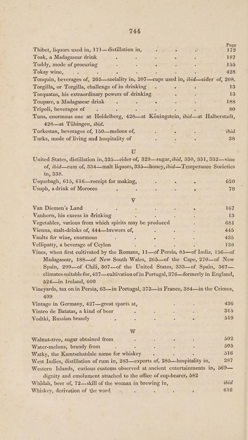 T44 Thibet, liquors used in, 171—distillation in, ° ee e 12 Toak, a Madagascar drink ° . . : : 187 Toddy, mode of procuring : ; . : : 155 Tokay wine, : . 4 428 Tonquin, beverages of, 205—sociality in, 2o7t suns ede in, ibid—cider of, 208. Torgilla, or Tergilla, challenge of in drinking. . : 13 Torquatus, his extraordinary powers of drinking : ; 13 Toupare, a Madagascar drink é ; ° : 7 188 Tripoli, beverages of ; d : : : 80 Tuns, enormous one at Heidelberg, 428—at Kéningstein, ibid—at Halberstadt, 428—at Tubingen, ibid. Turkestan, beverages of, 150—melons of, ‘ ° ; ibid Turks, mode of living and hospitality of ‘ ! ‘ 38 U United States, distillation in, 325—cider of, 329—sugar, zbid, 330, 8331, 332—vine of, ibid—rum of, 334——malt liquors, 335—honey, ibid—Temperance Societies in, 338. Usquebagh, 615, 616—receipt for making, . . . 620 Usuph, adrink of Morocco ‘ . . . ° 78 V Van Diemen’s Land : : . . . ° 167 Vanhorn, his excess in drinking : : 18 Vegetables, various from which spirits may rie eo iseed : 681 Vienna, malt-drinks of, 444—brewers of, ; “ : 445 Vaults for wine, enormous : : ° ; : 435 Vellipatty, a beverage of Ceylon : : 138 Vines, when first cultivated by the Romans, 11—of Persia, 85—of India, 156—of Madagascar, 188—of New South Wales, 265—of the Cape, 270—of New Spain, 299—of Chili, 307—of the United States, 333—of Spain, 367— - climates suitable for, 437—cultivation of in Portugal, 376—formerly in England, 524—in Ireland, 600 Vineyards, tax onin Persia, 63—in Portugal, 373—1in France, 384—in the Crimea, 499 Vintage in Germany, 427—great sports at, : : 436 Vintro de Batatas, a kind of beer ‘ : : é 315 Vodtki, Russian brandy 6 ; : “ : 519 W Walnut-tree, sugar obtained from , : ° A 502 Water-melons, brandy from ; “ ; : 505 Watky, the Kamtschatdale name for Nee : : 516 West Indies, distillation of rum in, 283—exports of, 285—hospitality i in, 287 Western Islands, curious customs observed at ancient entertainments in, 569-—— dignity and emolument attached to the office of cup-bearer, 582 Whidah, beer of, 72—skill of the woman in brewing in, bid Whiskey, derivation of the word ; , ‘ é 616