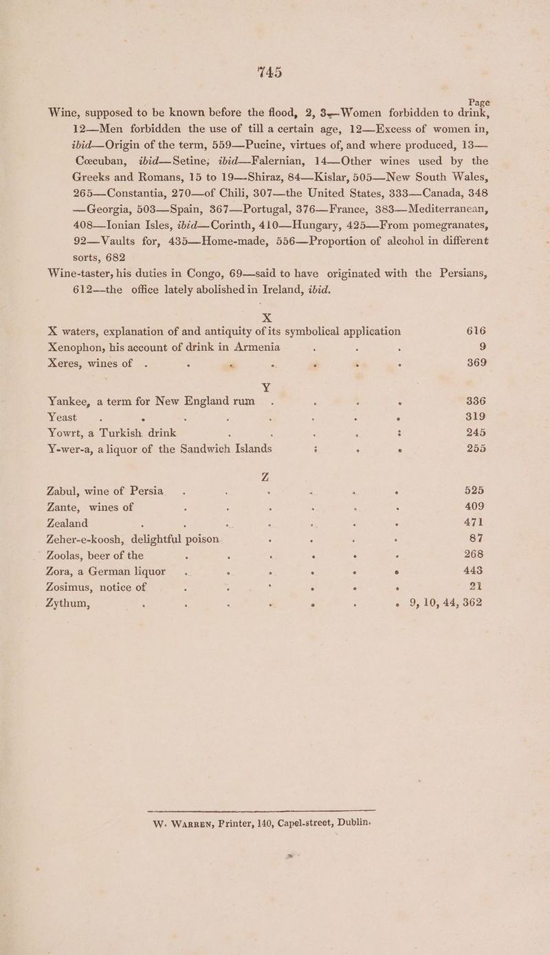 745 Wine, supposed to be known before the flood, 2, 3—Women forbidden to drink, 12—Men forbidden the use of till a certain age, 12—-Excess of women in, ibid—Origin of the term, 559—Pucine, virtues of, and where produced, 13— Ceecuban, ibid—Setine; ibid—Falernian, 14—-Other wines used by the Greeks and Romans, 15 to 19—-Shiraz, 84—Kislar, 505—-New South Wales, 265—Constantia, 270—of Chili, 307—the United States, 333-—-Canada, 348 —Georgia, 503—Spain, 367—Portugal, 376—France, 383— Mediterranean, 408—lTonian Isles, ib¢d—Corinth, 410—Hungary, 425—-From pomegranates, 92—Vaults for, 435—Home-made, 556—Proportion of alcohol in different sorts, 682 Wine-taster, his duties in Congo, 69—said to have originated with the Persians, 612-—-the office lately abolished in Ireland, ibid. xX X waters, explanation of and antiquity of its symbolical application 616 Xenophon, his account of drink in Armenia ; 3 ‘ 9 Xeres, wines of . : PM : . ‘ 2 369 Y¥ Yankee, a term for New Sa Fupic.! < : : ; 336 Yeast ; P ; ; : ‘ : 319 Yowrt, a Turkish drink . ; ; : 245 Y-wer-a, aliquor of the Sandwich Isfands 3 ° ° 255 Z Zabul, wine of Persia. : ‘ ; ‘ 5 525 Zante, wines of ; : ‘ : ‘ . 409 Zealand : 2 : A 6 471 Zeher-e-koosh, delightful poison : : ‘ ° 87 ' Zoolas, beer of the : : - . ° , 268 Zora, a German liquor. ° ° ° ° ° 443 Zosimus, notice of : ore a : ° ° 21 Zythum, oe ; : . 9, 10, 44, 362 W.- Warren, Printer, 140, Capel-street, Dublin.