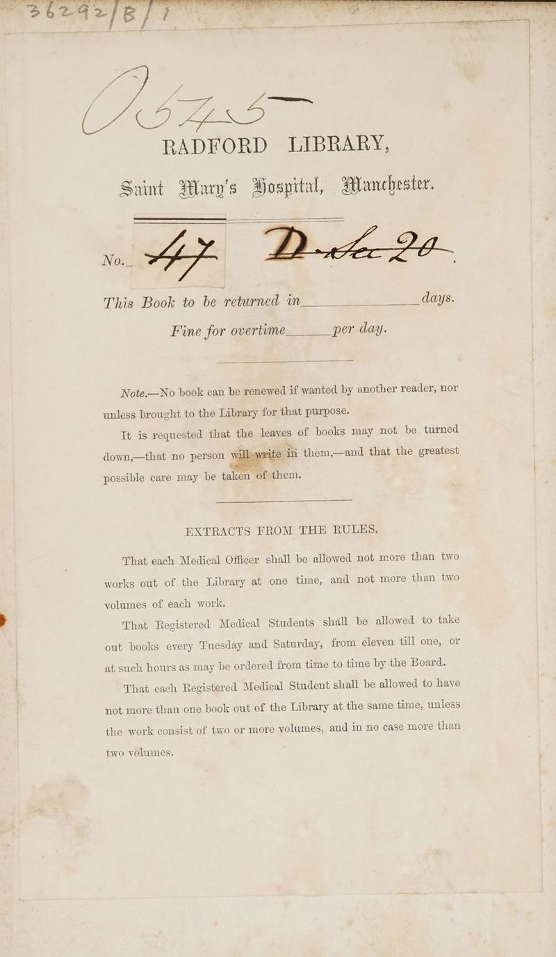RADFORD LIBRARY, a) Saint Wary’s Bospital, Manchester. ai Ap Buck 2e- This Book to be returned in days. Fine for overtime per day. Note.—No book can be renewed if wanted by another reader, nor unless brought to the Library for that purpose. Tt is requested that the leayes of books may not be turned down,—that no person Wi i ein them,—and that the greatest possible care may be taken of them. EXTRACTS FROM THE RULES. That each Medical Officer shall be allowed not more than two works out of the Library at one time, and not more than two volumes of each work. That Registered Medical Students shall be allowed to take out books every Tuesday and Saturday, from eleven till one, or at such hours as may be ordered from time to time by the Board. That each Registered Medical Student shall be allowed to have not more than one book out of the Library at the same time, unless the work consist of two or more volumes, and in no case more than two volumes.