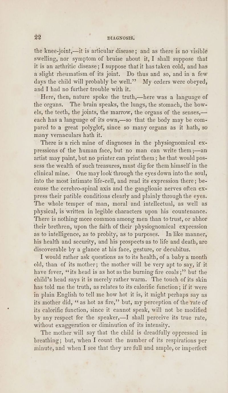 the knee-joint,—it is articular disease; and as there is no visible swelling, nor symptom of bruise about it, I shall suppose that it is an arthritic disease ; I suppose that it has taken cold, and has a slight rheumatism of its joint. Do thus and so, and in a few days the child will probably be well.’’? My orders were obeyed, and I had no further trouble with it. Here, then, nature spoke the truth,—here was a language of the organs. The brain speaks, the lungs, the stomach, the bow- els, the teeth, the joints, the marrow, the organs of the senses,— each has a language of its own,—so that the body may be com- pared to a great polyglot, since so many organs as it hath, so many vernaculars hath it. There is a rich mine of diagnoses in the physiognomical ex- pressions of the human face, but no man can write them ;—an artist may paint, but no printer can print them; he that would pos- sess the wealth of such treasures, must dig for them himself in the clinical mine. One may look through the eyes down into the soul, into the most intimate life-cell, and read its expression there; be- cause the cerebro-spinal axis and the ganglionic nerves often ex- press their patible conditions clearly and plainly through the eyes. The whole temper of man, moral and intellectual, as well as physical, is written in legible characters upon his countenance. There is nothing more common among men than to trust, or abhor their brethren, upon the faith of their physiognomical expression as to intelligence, as to probity, as to purposes. In like manner, his health and security, and his prospects as to life and death, are discoverable by a glance at his face, gesture, or decubitus. I would rather ask questions as to its health, of a baby a month old, than of its mother; the mother will be very apt to say, if it have fever, ‘‘its head is as hot as the burning fire coals ;”’ but the child’s head says it is merely rather warm. The touch of its skin has told me the truth, as relates to its calorific function; if it were in plain English to tell me how hot it is, it might perhaps say as its mother did, ‘‘ as hot as fire,’’ but, my perception of the rate of its calorific function, since it cannot speak, will not be modified by any respect for the speaker,—I shall perceive its true rate, without exaggeration or diminution of its intensity. The mother will say that the child is dreadfully oppressed in breathing; but, when I count the number of its respirations per minute, and when I see that they are full and ample, or imperfect x