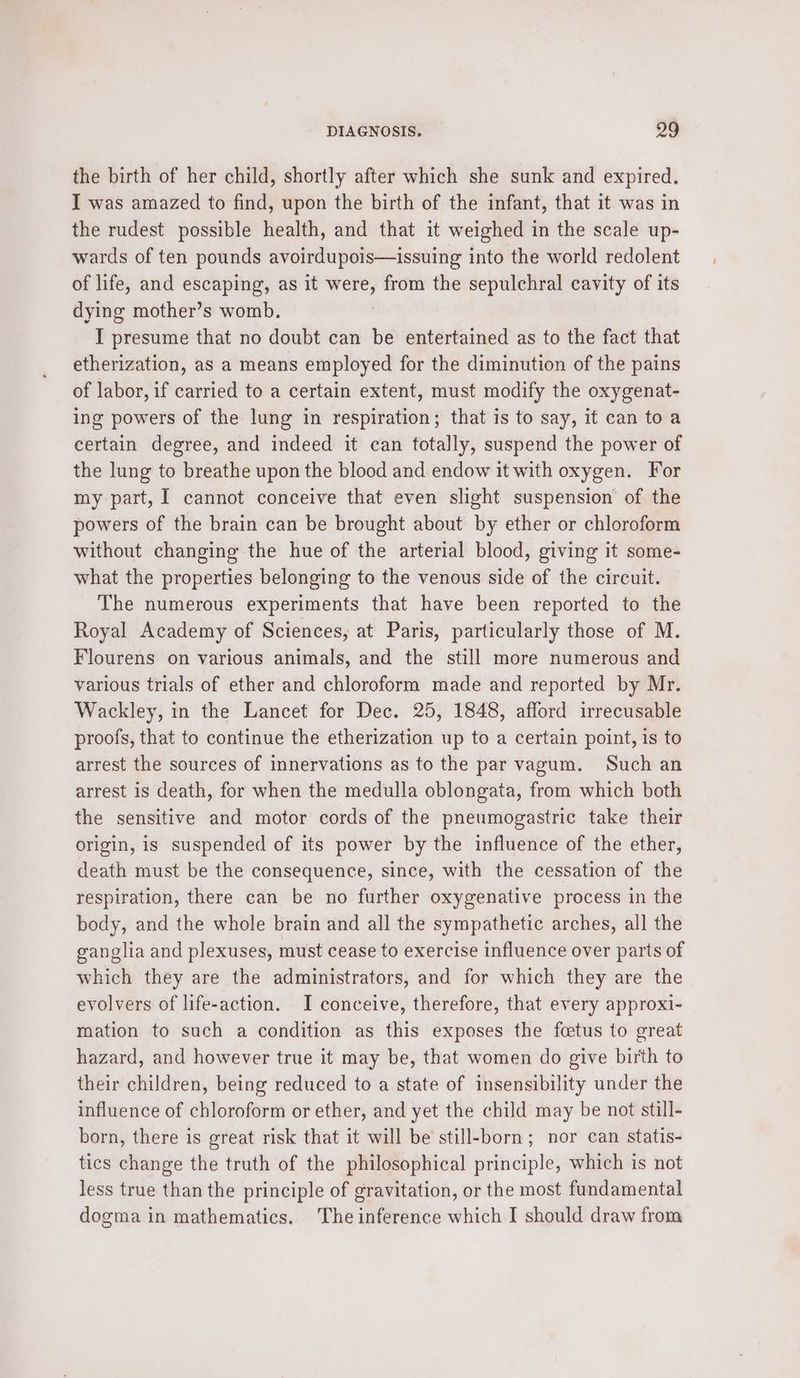 the birth of her child, shortly after which she sunk and expired. I was amazed to find, upon the birth of the infant, that it was in the rudest possible health, and that it weighed in the scale up- wards of ten pounds avoirdupois—issuing into the world redolent of life, and escaping, as it were, from the sepulchral cavity of its dying mother’s womb. I presume that no doubt can be entertained as to the fact that etherization, as a means employed for the diminution of the pains of labor, if carried to a certain extent, must modify the oxygenat- ing powers of the lung in respiration; that is to say, it can to a certain degree, and indeed it can totally, suspend the power of the lung to breathe upon the blood and endow it with oxygen. For my part, I cannot conceive that even slight suspension of the powers of the brain can be brought about by ether or chloroform without changing the hue of the arterial blood, giving it some- what the properties belonging to the venous side of the circuit. The numerous experiments that have been reported to the Royal Academy of Sciences, at Paris, particularly those of M. Flourens on various animals, and the still more numerous and various trials of ether and chloroform made and reported by Mr. Wackley, in the Lancet for Dec. 25, 1848, afford irrecusable proofs, that to continue the etherization up to a certain point, is to arrest the sources of innervations as to the par vagum. Such an arrest is death, for when the medulla oblongata, from which both the sensitive and motor cords of the pneumogastric take their origin, is suspended of its power by the influence of the ether, death must be the consequence, since, with the cessation of the respiration, there can be no further oxygenative process in the body, and the whole brain and all the sympathetic arches, all the ganglia and plexuses, must cease to exercise influence over parts of which they are the administrators, and for which they are the evolvers of life-action. I conceive, therefore, that every approxi- mation to such a condition as this exposes the fcetus to great hazard, and however true it may be, that women do give birth to their children, being reduced to a state of insensibility under the influence of chloroform or ether, and yet the child may be not still- born, there is great risk that it will be still-born; nor can statis- tics change the truth of the philosophical principle, which is not less true than the principle of gravitation, or the most fundamental dogma in mathematics. The inference which I should draw from