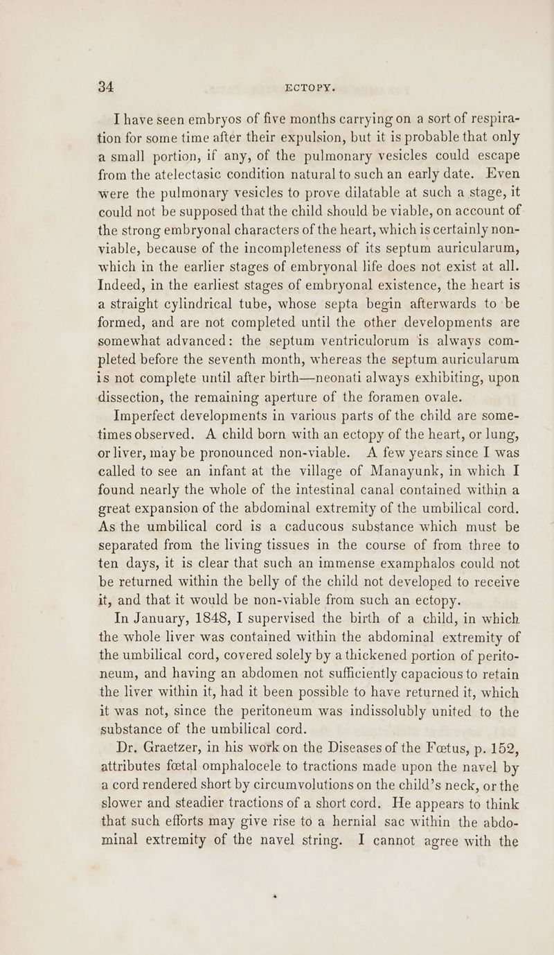 I have seen embryos of five months carrying on a sort of respira- tion for some time after their expulsion, but it is probable that only a small portion, if any, of the pulmonary vesicles could escape from the atelectasic condition natural to such an early date. Even were the pulmonary vesicles to prove dilatable at such a stage, it could not be supposed that the child should be viable, on account of the strong embryonal characters of the heart, which is certainly non- viable, because of the incompleteness of its septum auricularum, which in the earlier stages of embryonal life does not exist at all. Indeed, in the earliest stages of embryonal existence, the heart is a straight cylindrical tube, whose septa begin afterwards to be formed, and are not completed until the other developments are somewhat advanced: the septum ventriculorum is always com- pleted before the seventh month, whereas the septum auricularum is not complete until after birth—neonati always exhibiting, upon dissection, the remaining aperture of the foramen ovale. Imperfect developments in various parts of the child are some- times observed. A child born with an ectopy of the heart, or lung, or liver, may be pronounced non-viable. A few years since I was called to see an infant at the village of Manayunk, in which I found nearly the whole of the intestinal canal contained within a great expansion of the abdominal extremity of the umbilical cord. As the umbilical cord is a caducous substance which must be separated from the living tissues in the course of from three to ten days, it is clear that such an immense examphalos could not be returned within the belly of the child not developed to receive it, and that it would be non-viable from such an ectopy. In January, 1848, I supervised the birth of a child, in which the whole liver was contained within the abdominal extremity of the umbilical cord, covered solely by a thickened portion of perito- neum, and having an abdomen not sufficiently capacious to retain the liver within it, had it been possible to have returned it, which it was not, since the peritoneum was indissolubly united to the substance of the umbilical cord. Dr. Graetzer, in his work on the Diseases of the Fetus, p. 152, attributes foetal omphalocele to tractions made upon the navel by a cord rendered short by circumvolutions on the child’s neck, or the slower and steadier tractions of a short cord. He appears to think that such efforts may give rise to a hernial sac within the abdo- minal extremity of the navel string. I cannot agree with the