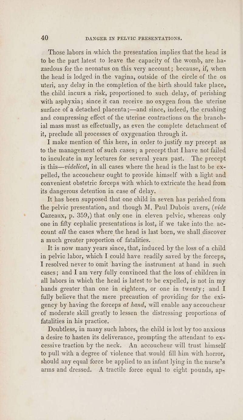 Those labors in -which the presentation implies that the head is to be the part latest to leave the capacity of the womb, are ha- zardous for the neonatus on this very account; because, if, when the head is lodged in the vagina, outside of the circle of the os uteri, any delay in the completion of the birth should take place, the child incurs a risk, proportioned to such delay, of perishing with asphyxia; since it can receive no oxygen from the uterine surface of a detached placenta;—and since, indeed, the crushing and compressing effect of the uterine contractions on the branch- ial mass must as effectually, as even the complete detachment of it, preclude all processes of oxygenation through it. I make mention of this here, in order to justify my precept as to the management of such cases; a precept that Ihave not failed to inculcate in my lectures for several years past. ‘The precept is this—videlicet, in all cases where the head is the last to be ex- pelled, the accoucheur ought to provide himself with a light and convenient obstetric forceps with which to extricate the head from its dangerous detention in case of delay. It has been supposed that one child in seven has perished from the pelvic presentation, and though M. Paul Dubois avers, (vide Cazeaux, p. 359,) that only one in eleven pelvic, whereas only one in fifty cephalic presentations is lost, if we take into the ac- count all the cases where the head is last born, we shall discover a much greater proportion of fatalities. ' It is now many years since, that, induced by the loss of a child in pelvic labor, which I could have readily saved by the forceps, I resolved never to omit having the instrument at hand in such cases; and I am very fully convinced that the loss of -children in all labors in which the head is latest to be expelled, is not in my hands greater than one in eighteen, or one in twenty; and I fully believe that the mere precaution of providing for the exi- gency by having the forceps at hand, will enable any accoucheur of moderate skill greatly to lessen the distressing proportions of fatalities in his practice. Doubtless, in many such labors, the child is lost by too anxious a desire to hasten its deliverance, prompting the attendant to ex- cessive traction by the neck. An accoucheur will trust himself to pull with a degree of violence that would fill him with horror, should any equal force be applied to an infant lying in the nurse’s arms and dressed. A tractile force equal to eight pounds, ap-