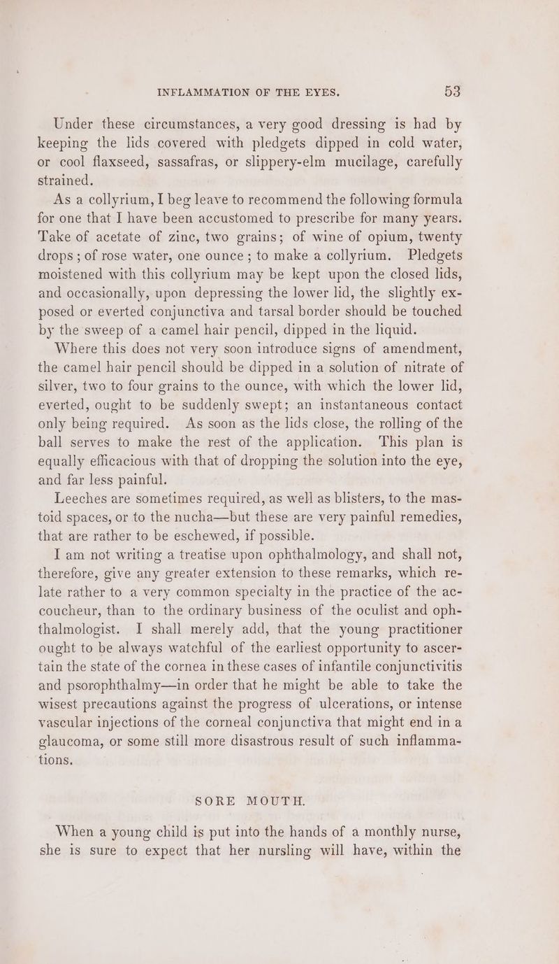 Under these circumstances, a very good dressing is had by keeping the lids covered with pledgets dipped in cold water, or cool flaxseed, sassafras, or slippery-elm mucilage, carefully strained. As a collyrium, I beg leave to recommend the following formula for one that I have been accustomed to prescribe for many years. Take of acetate of zinc, two grains; of wine of opium, twenty drops ; of rose water, one ounce; to make a collyrium. Pledgets moistened with this collyrium may be kept upon the closed lids, and occasionally, upon depressing the lower lid, the slightly ex- posed or everted conjunctiva and tarsal border should be touched by the sweep of a camel hair pencil, dipped in the liquid. Where this does not very soon introduce signs of amendment, the camel hair pencil should be dipped in a solution of nitrate of silver, two to four grains to the ounce, with which the lower lid, everted, ought to be suddenly swept; an instantaneous contact only being required. As soon as the lids close, the rolling of the ball serves to make the rest of the application. This plan is equally efficacious with that of dropping the solution into the eye, and far less painful. Leeches are sometimes required, as well as blisters, to the mas- toid spaces, or to the nucha—but these are very painful remedies, that are rather to be eschewed, if possible. I am not writing a treatise upon ophthalmology, and shall not, therefore, give any greater extension to these remarks, which re- late rather to a very common specialty in the practice of the ac- coucheur, than to the ordinary business of the oculist and oph- thalmologist. I shall merely add, that the young practitioner ought to be always watchful of the earliest opportunity to ascer- tain the state of the cornea in these cases of infantile conjunctivitis and psorophthalmy—in order that he might be able to take the wisest precautions against the progress of ulcerations, or intense vascular injections of the corneal conjunctiva that might end ina glaucoma, or some still more disastrous result of such inflamma- tions. SORE MOUTH. When a young child is put into the hands of a monthly nurse, she is sure to expect that her nursling will have, within the