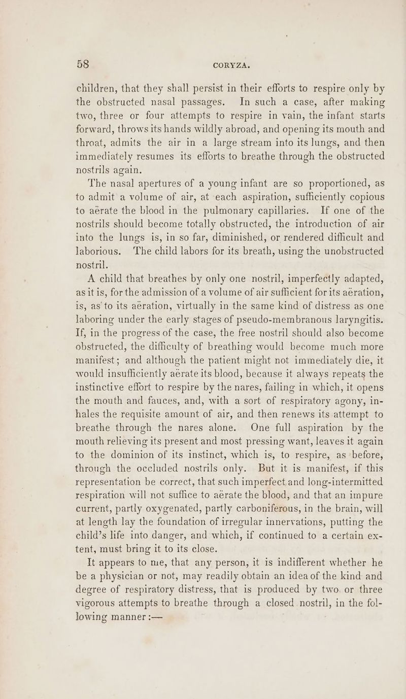 children, that they shall persist in their efforts to respire only by the obstructed nasal passages. In such a case, after making two, three or four attempts to respire in vain, the infant starts forward, throws its hands wildly abroad, and opening its mouth and throat, admits the air in a large stream into its lungs, and then immediately resumes its efforts to breathe through the obstructed nostrils again. The nasal apertures of a young infant are so proportioned, as to admit a volume of air, at each aspiration, sufficiently copious to aerate the blood in the pulmonary capillaries. If one of the nostrils should become totally obstructed, the introduction of air into the lungs is, in so far, diminished, or rendered difficult and laborious. ‘The child labors for its breath, using the unobstructed nostril. A child that breathes by only one nostril, imperfectly adapted, as it is, for the admission of a volume of air sufficient for its aeration, is, as to its aeration, virtually in the same kind of distress as one Jaboring under the early stages of pseudo-membranous laryngitis. If, in the progress of the case, the free nostril should also become obstructed, the difficulty of breathing would become much more manifest; and although the patient might not immediately die, it would insufficiently aerate its blood, because it always repeats the instinctive effort to respire by the nares, failing in which, it opens the mouth and fauces, and, with a sort of respiratory agony, in- hales the requisite amount of air, and then renews its attempt to breathe through the nares alone. One full aspiration by the mouth relieving its present and most pressing want, leaves it agwain to the dominion of its instinct, which is, to respire, as ‘before, through the occluded nostrils only. But it is manifest, if this representation be correct, that such imperfect.and long-intermitted respiration will not suffice to aerate the blood, and that an impure current, partly oxygenated, partly carboniferous, in the brain, will at length lay the foundation of irregular innervations, putting the child’s life into danger, and which, if continued to a certain ex- tent, must bring it to its close. It appears to me, that any person, it is indifferent whether he be a physician or not, may readily obtain an idea of the kind and degree of respiratory distress, that is produced by two. or three vigorous attempts to breathe through a closed nostril, in the fol- lowing manner :—