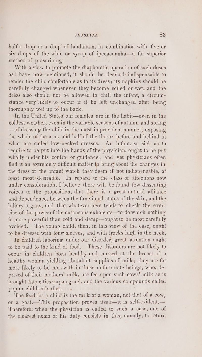 half a drop or a drop of: laudanum, in combination with five or six drops of the wine or syrup of ipecacuanha—a far superior method of prescribing. ats With a view to promote the diaphoretic operation of such doses as I have now mentioned, it should be deemed indispensable to render the child comfortable as to its dress; its napkins should be carefully changed whenever they become soiled. or wet,-and the dress also should not be allowed to chill the infant, a circum- stance very likely to occur if it be left mpeniears after being thoroughly wet up to the back. In the United States our females are in the habit—even in the coldest weather, even in the variable seasons of autumn and spring —of dressing the child in the most improvident manner, exposing the whole of the arm, atid half of the thorax before and behind in what are called pee necked dresses. An infant, so sick as to require to be put into the hands of the physician, ought to be put wholly under his control or guidance; and yet physicians often find it an extremely difficult matter to bring*about the changes in the dress of the infant which they deem if not indispensable, at least most:desirable. In regard to’the class of affections now under consideration, I believe there will be found few dissenting voices to the proposition, that there is a great natural alliance and dependence, between the functional states of the skin, and the biliary organs, and that whatever here tends to check the exer- cise of the power of the cutaneous exhalents—to do which nothing is more powerful than cold and damp—ought to be most carefully avoided. . The young child, then, in this view of the case, ought to be dressed with long sleeves, and with frocks high in the neck. In children laboring under our disorder, great attention ought to be paid to the kind of food. ‘These disorders are not likely to occur in’ children born healthy and nursed at the breast of a healthy woman yielding abundant supplies of milk; they are far more likely to be met with in those unfortunate beings, who, de- prived of their mothers’ milk, are fed upon such cows’ milk as is brought into cities; upon gruel, and the various sg al el called pap or children’s diet. ~ The food for a child is the milk of a woman, not that of a cow, or a goat.—This proposition proves itself—it is self-evident.— Therefore, when the physician is called to such a case, one of the clearest items of his duty consists in this, namely, to return
