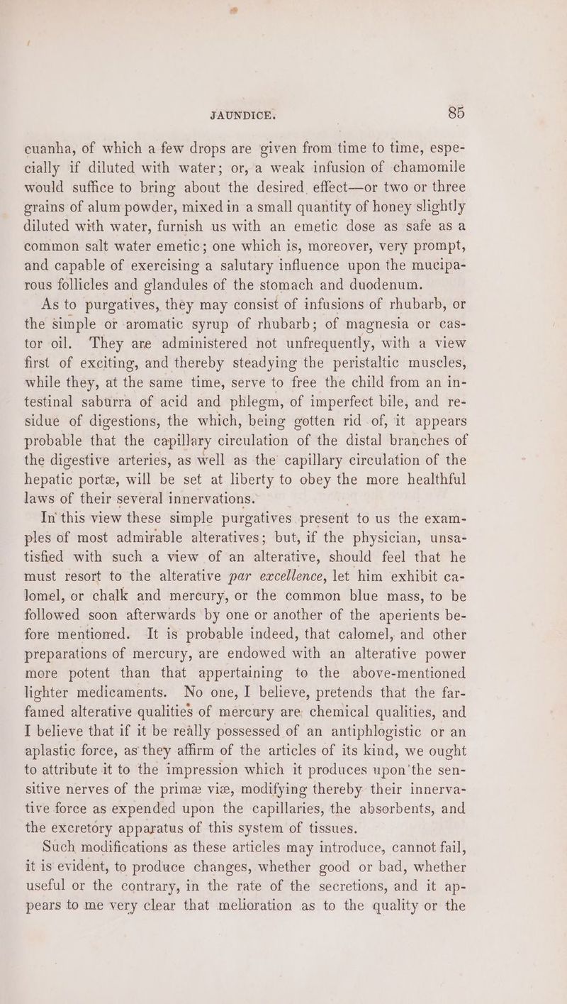 cuanha, of which a few drops are given from time to time, espe- cially if diluted with water; or, a weak infusion of chamomile would suffice to bring about the desired. effect—or two or three grains of alum powder, mixed in a small quantity of honey slightly diluted with water, furnish us with an emetic dose as safe asa common salt water emetic; one which is, moreover, very prompt, and capable of exercising a salutary influence upon the mucipa- rous follicles and glandules of the stomach and duodenum. As to purgatives, they may consist of infusions of rhubarb, or the simple or aromatic syrup of rhubarb; of magnesia or cas- tor oil. They are administered not ihineguenty, with a view first of exciting, and thereby steadying the peristaltic muscles, while they, at the same time, serve to free the child from an in- testinal saburra of acid and phlegm, of imperfect bile, and re- sidue of digestions, the which, being gotten rid of, it appears probable that the capillary sivedlation of the distal branches of the digestive arteries, as well as the capillary circulation of the hepatic porte, will be set at liberty to obey the more healthful laws of their several innervations. In this view these simple purgatives present to us the exam- ples of most admirable alteratives; but, if the physician, unsa- tisfied with such a view of an alterative, should feel that he must resort to the alterative par excellence, let him exhibit ca- Jomel, or chalk and mercury, or the common blue mass, to be followed soon afterwards by one or another of the aperients be- fore mentioned. It is probable indeed, that calomel, and other preparations of mercury, are endowed with an alterative power more potent than that appertaining to the above-mentioned lighter medicaments. No one, I believe, pretends that the far- famed alterative qualities of mercury are chemical qualities, and I believe that if it be really possessed of an antiphlogistic or an aplastic force, as they affirm of the articles of its kind, we ought to attribute it to the impression which it produces upon 'the sen- sitive nerves of the prime vie, modifying thereby their innerva- tive force as expended upon the capillaries, the absorbents, and the excretory apparatus of this system of tissues. Such modifications as these articles may introduce, cannot fail, it is evident, to produce changes, whether good or bad, whether useful or the contrary, in the rate of the secretions, and it ap- pears to me very clear that melioration as to the quality or the