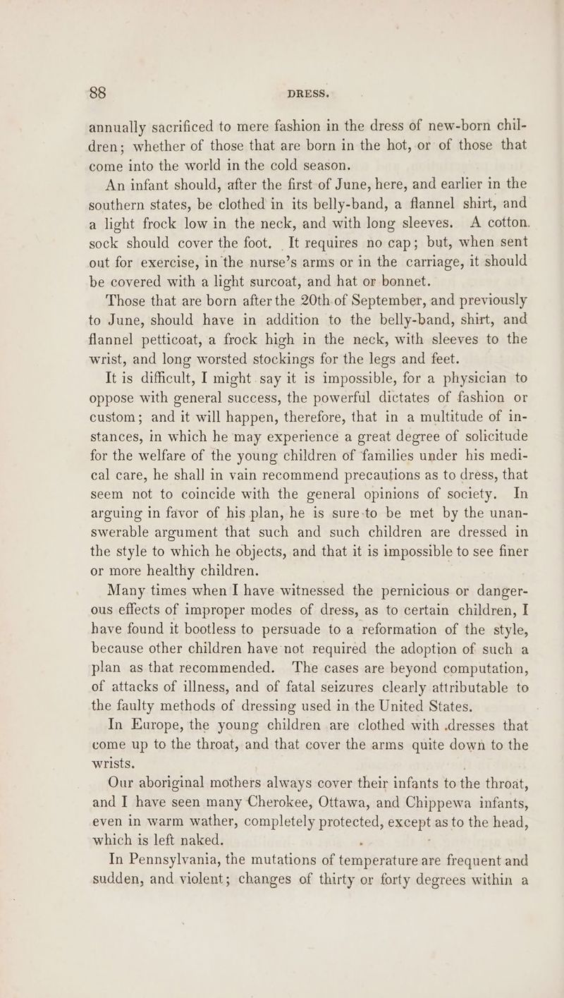 annually sacrificed to mere fashion in the dress of new-born chil- dren; whether of those that are born in the hot, or of those that come into the world in the cold season. An infant should, after the first of June, here, and earlier in the southern states, be clothed in its belly-band, a flannel shirt, and a light frock low in the neck, and with long sleeves. A cotton. sock should cover the foot. It requires no cap; but, when sent out for exercise, in the nurse’s arms or in the carriage, it should be covered with a light surcoat, and hat or bonnet. Those that are born after the 20th.of September, and previously to June, should have in addition to the belly-band, shirt, and flannel petticoat, a frock high in the neck, with sleeves to the wrist, and long worsted stockings for the legs and feet. It is difficult, I might.say it is impossible, for a physician to oppose with general success, the powerful dictates of fashion or custom; and it will happen, therefore, that in a multitude of in- stances, in which he may experience a great degree of solicitude for the welfare of the young children of families under his medi- cal care, he shall in vain recommend precautions as to dress, that seem not to coincide with the general opinions of society. In arguing in favor of his plan, he is sure:to be met by the unan- swerable argument that such and such children are dressed in the style to which he objects, and that it is impossible to see finer or more healthy children. | Many times when I have witnessed the pernicious or danger- ous effects of improper modes of dress, as to certain children, I have found it bootless to persuade to a reformation of the style, because other children have not required the adoption of such a plan as that recommended. The cases are beyond computation, of attacks of illness, and of fatal seizures clearly attributable to the faulty methods of dressing used in the United States. : In Europe, the young children are clothed with .dresses that come up to the throat, and that cover the arms quite down to the wrists. . Our aboriginal mothers always cover their infants to the throat, and I have seen many Cherokee, Ottawa, and Chippewa infants, even in warm wather, completely protected, exerpt as to the head, which is left naked. In Pennsylvania, the mutations of eateanin are frequent and sudden, and violent; changes of thirty or forty degrees within a
