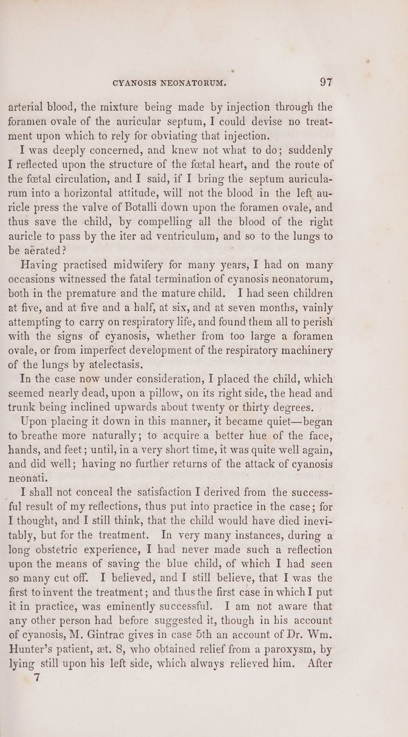 arterial blood, the mixture being made by injection through the foramen ovale of the auricular septum, I could devise no treat- ment upon which to rely for obviating that injection. I was deeply concerned, and knew not what to do; suddenly I reflected upon the structure of the fcetal heart, and the route of the foetal circulation, and I said, if I bring the septum auricula- rum into a horizontal attitude, will not the blood in the left au- ricle press the valve of Botalli down upon the foramen ovale, and thus save the child, by compelling all the blood of the right auricle to pass by ii iter ad ventriculum, ane so to the lungs to be aerated? Having practised midwifery for many years, I had on many occasions witnessed the fatal termination of cyanosis neonatorum, both in the premature and the mature child. J had seen children at five, and at five and a half, at six, and at seven months, vainly attempting to carry on respiratory life, and found them all to perish with the signs of cyanosis, whether from too large a foramen ovale, or from imperfect development of the respiratory machinery of the lungs by atelectasis. In the case now under consideration, I placed the child, which seemed nearly dead, upon a pillow, on its right side, the head and trunk being inclined upwards about twenty or thirty. degrees. Upon placing it down in this manner, it became quiet—began to breathe more naturally; to acquire a better hue of the face, hands, and feet; until, in a very short time, it was quite well again, and did well; having no further returns of the attack of cyanosis neonati. _ I shall not conceal the satisfaction I derived from the success- ful result of my reflections, thus put into practice in the case; for I thought, and I still think, that the child would have died inevi- tably, but for the treatment. In very many instances, during a long obstetric experience, I had never made such a reflection upon the means of saving the blue child, of which I had seen so many cut off. I believed, and I still believe, that I was the first toinvent the treatment; and thus the first case in whichI put it in practice, was einen successful. I am not aware that any other person had before suggested it, though in his account of cyanosis, M. Gintrac gives in case 5th an account of Dr. Wm. Hunter’s patient, et. 8, who obtained relief from a paroxysm, by lying still upon his left side, which always relieved him. After 7