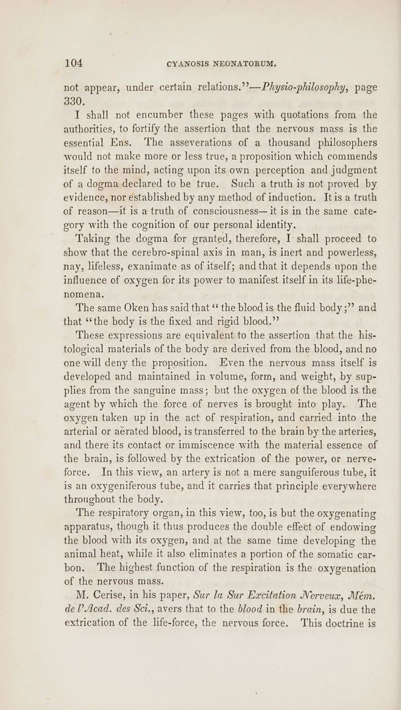 not appear, under certain relations.’’—Physio-philosophy, page 330. I shall not encumber these pages with quotations from the authorities, to fortify the assertion that the nervous mass is the essential Ens. ‘The asseverations of a thousand philosophers would not make more or less true, a proposition which commends itself to the mind, acting upon its own perception and judgment of a dogma declared to be true. Such a truth is not proved by evidence, nor established by any method of induction. Itis a truth of reason—it is a truth of consciousness— it is in the same cate- gory with the cognition of our personal identity. Taking the dogma for granted, therefore, I shall proceed to show that the cerebro-spinal axis in man, is inert and powerless, nay, lifeless, exanimate as of itself; and that it depends upon the influence of oxygen for its power to manifest itself in its life-phe- nomena. The same Oken has said that ‘ the blood is the fluid body ;”’ and that ‘‘the body is the fixed and rigid blood.”’ These expressions are equivalent to the assertion that the his- tological materials of the body are derived from the blood, and no one will deny the proposition. Even the nervous mass itself is developed and maintained in volume, form, and weight, by sup- plies from the sanguine mass; but the oxygen of the blood is the agent by which the force of nerves is brought into play. The oxygen taken up in the act of respiration, and carried into the arterial or aerated blood, is transferred to the brain by the arteries, and there its contact or immiscence with the material essence of the brain, is followed by the extrication of the power, or nerve- force. In this view, an artery is not a mere sanguiferous tube, it is an oxygeniferous tube, and it carries that principle everywhere throughout the body. The respiratory organ, in this view, too, is but the oxygenating apparatus, though it thus produces the double effect of endowing the blood with its oxygen, and at the same time developing the animal heat, while it also eliminates a portion of the somatic car- bon. The highest function of the respiration is the oxygenation of the nervous mass. M. Cerise, in his paper, Sur la Sur Excitation Nerveur, Mém. del’ Acad. des Sct., avers that to the blood in the brain, is due the extrication of the life-force, the nervous force. This doctrine is