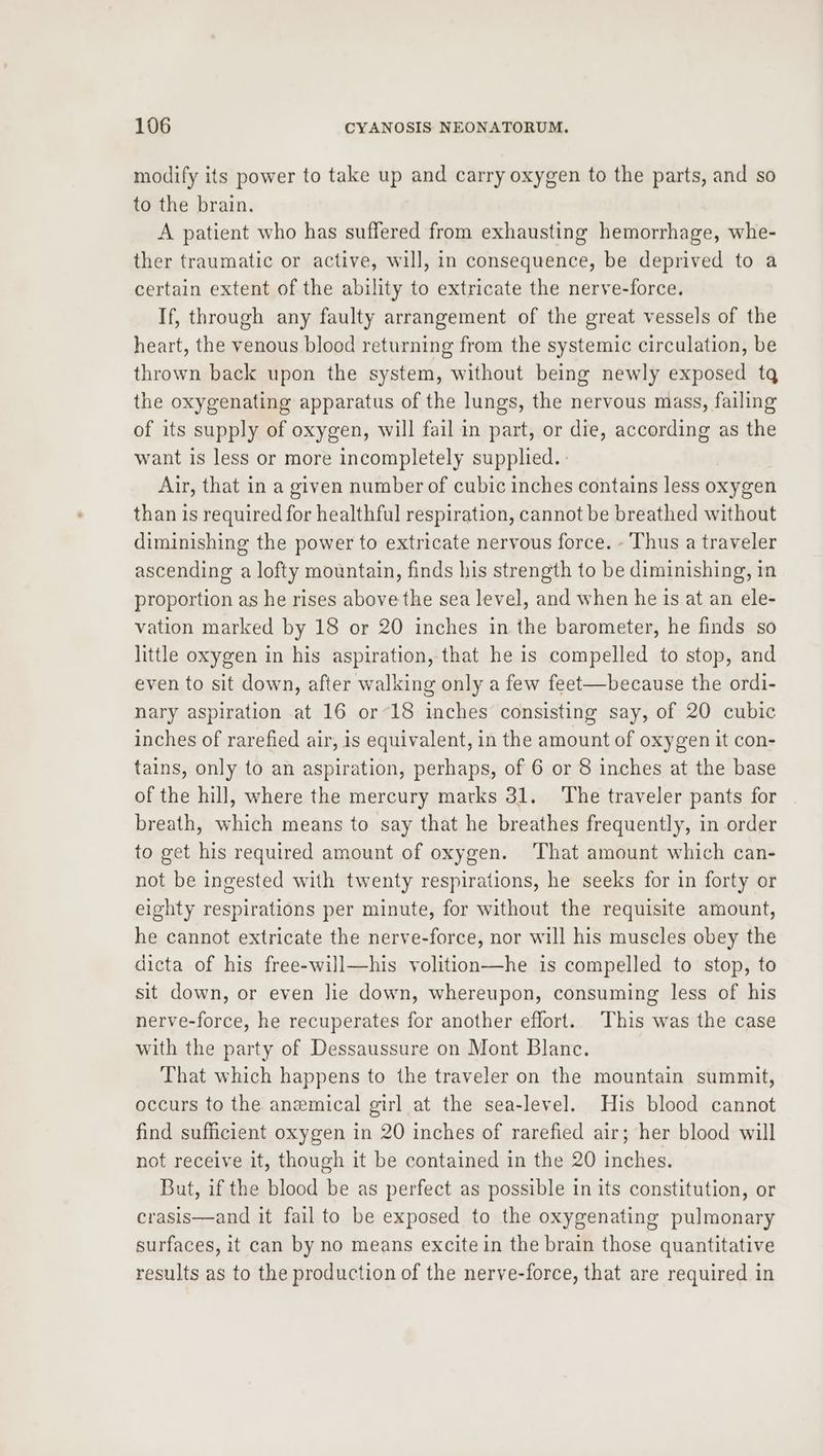 modify its power to take up and carry oxygen to the parts, and so to the brain. A patient who has suffered from exhausting hemorrhage, whe- ther traumatic or active, will, in consequence, be deprived to a certain extent of the ability to extricate the nerve-force. If, through any faulty arrangement of the great vessels of the heart, the venous blood returning from the systemic circulation, be thrown back upon the system, without being newly exposed tq the oxygenating apparatus of the lungs, the nervous mass, failing of its supply of oxygen, will fail in part, or die, according as the want is less or more incompletely supplied. ; Air, that in a given number of cubic inches contains less oxygen than is required for healthful respiration, cannot be breathed without diminishing the power to extricate nervous force. - Thus a traveler ascending a lofty mountain, finds his strength to be diminishing, in proportion as he rises above the sea level, and when he is at an ele- vation marked by 18 or 20 inches in the barometer, he finds so little oxygen in his aspiration, that he is compelled to stop, and even to sit down, after walking only a few feet—because the ordi- nary aspiration at 16 or-18 inches consisting say, of 20 cubic inches of rarefied air, is equivalent, in the amount of oxygen it con- tains, only to an aspiration, perhaps, of 6 or 8 inches at the base of the hill, where the mercury marks 31. The traveler pants for breath, which means to say that he breathes frequently, in order to get his required amount of oxygen. ‘That amount which can- not be ingested with twenty respirations, he seeks for in forty or eighty respirations per minute, for without the requisite amount, he cannot extricate the nerve-force, nor will his muscles obey the dicta of his free-will—his volition—he is compelled to stop, to sit down, or even lie down, whereupon, consuming less of his nerve-force, he recuperates for another effort. This was the case with the party of Dessaussure on Mont Blanc. That which happens to the traveler on the mountain summit, occurs to the anemical girl at the sea-level. His blood cannot find sufficient oxygen in 20 inches of rarefied air; her blood will not receive it, though it be contained in the 20 inches. But, if the blood be as perfect as possible in its constitution, or crasis—and it fail to be exposed to the oxygenating pulmonary surfaces, it can by no means excite in the brain those quantitative results as to the production of the nerve-force, that are required in