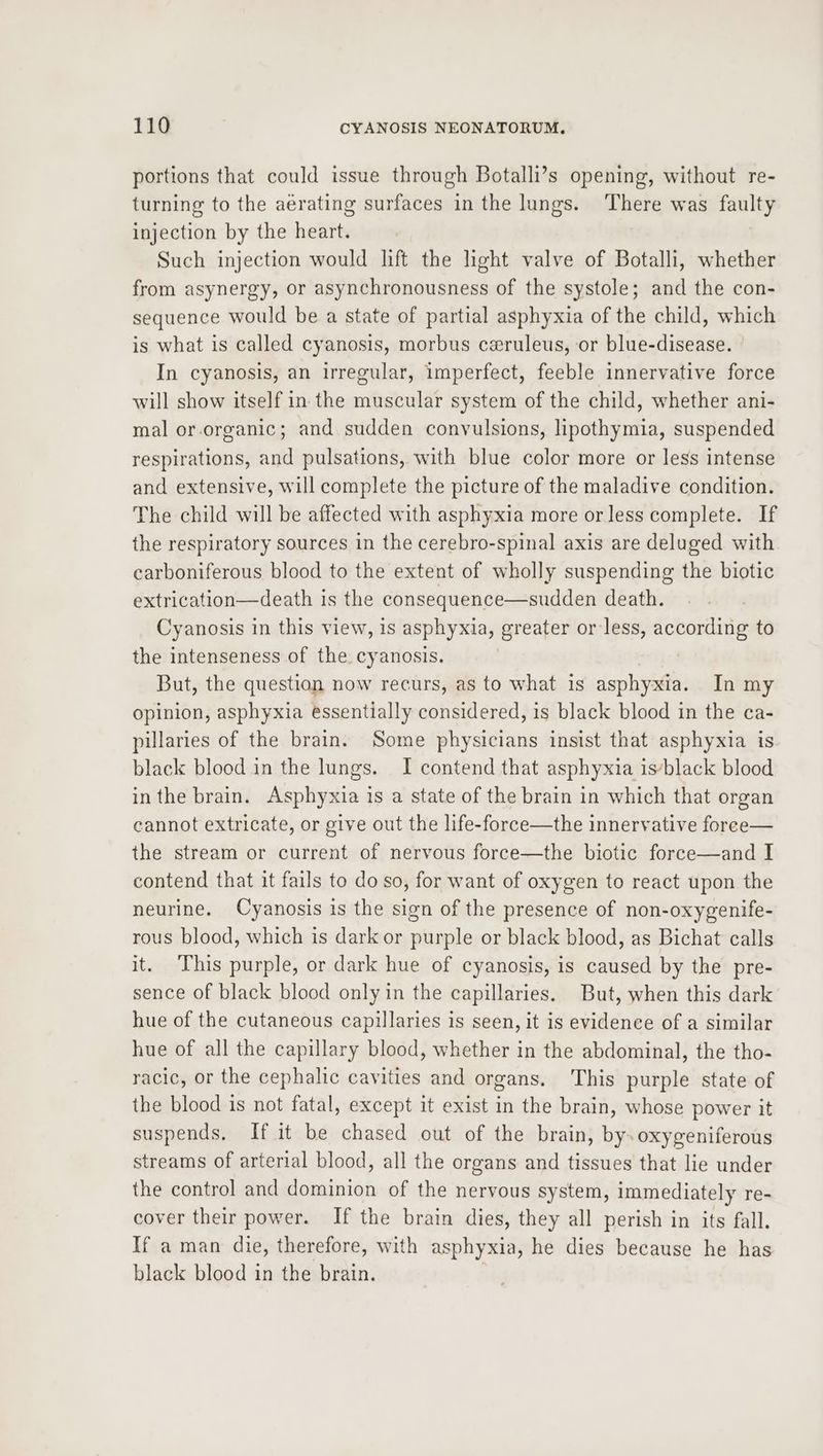 portions that could issue through Botalli’s opening, without re- turning to the aerating surfaces in the lungs. There was faulty injection by the heart. Such injection would lift the light valve of Botalli, whether from asynergy, or asynchronousness of the systole; and the con- sequence would be a state of partial asphyxia of the child, which is what is called cyanosis, morbus ceruleus, or blue-disease. In cyanosis, an irregular, imperfect, feeble innervative force will show itself in the muscular system of the child, whether ani- mal or-organic; and sudden convulsions, lipothymia, suspended respirations, and pulsations, with blue color more or less intense and extensive, will complete the picture of the maladive condition. The child will be affected with asphyxia more or less complete. If the respiratory sources in the cerebro-spinal axis are deluged with carboniferous blood to the extent of wholly suspending the biotic extrication—death is the consequence—sudden death. Cyanosis in this view, is asphyxia, greater or less, according to the intenseness of the cyanosis. But, the question now recurs, as to what is asphyxia. In my opinion, asphyxia essentially considered, is black blood in the ca- pillaries of the brain. Some physicians insist that asphyxia is. black blood in the lungs. I contend that asphyxia isyblack blood in the brain. Asphyxia is a state of the brain in which that organ cannot extricate, or give out the life-force—the innervative foree— the stream or current of nervous force—the biotic force—and I contend that it fails to do so, for want of oxygen to react upon the neurine. Cyanosis is the sign of the presence of non-oxygenife- rous blood, which is dark or purple or black blood, as Bichat calls it. ‘This purple, or dark hue of cyanosis, is caused by the pre- sence of black blood only in the capillaries. But, when this dark hue of the cutaneous capillaries is seen, it is evidence of a similar hue of all the capillary blood, whether in the abdominal, the tho- racic, or the cephalic cavities and organs. This purple state of the blood is not fatal, except it exist in the brain, whose power it suspends. If it be chased out of the brain, by. oxygeniferous streams of arterial blood, all the organs and tissues that lie under the control and dominion of the nervous system, immediately re- cover their power. If the brain dies, they all perish in its fall. If a man die, therefore, with asphyxia, he dies because he has black blood in the brain. |