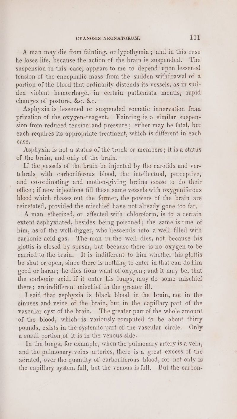 A man may die from fainting, or lypothymia; and in this case he loses life, because the action of the brain is suspended. The suspension in this case, appears to me to depend upon lessened tension of the encephalic mass from the sudden withdrawal of a portion of the blood that ordinarily distends its vessels, as in sud- den violent hemorrhage, in certain pathemata mentis, rapid changes of posture, &amp;c. &amp;c. Asphyxia is lessened or suspended somatic innervation from privation of the oxygen-reagent. Fainting is a similar suspen- sion from reduced tension and pressure; either may be fatal, but each requires its — treatment, which is different in each case. Asphyxia is not a status of the trunk ot members; it is a status of the brain, and only of the brain. If the vessels of the brain be injected by the carotids and ver- tebrals with carboniferous blood, the intellectual, perceptive, and co-ordinating and motion-giving brains cease to do their office ; if new injections fill these same vessels with oxygeniferous blood which chases out the former, the powers of the brain are reinstated, provided the mischief have not already gone too far. A man etherized, or affected with chloroform, is to a certain extent asphyxiated, besides being poisoned; the same is true of him, as of the well-digger, who descends into a well filled with carbonic acid gas. ‘The man in the well dies, not because his glottis is closed by spasm, but because there is no oxygen to be carried to the brain. It is indifferent to him whether his glottis be shut or open, since there is nothing to enter in that can do him good or harm; he dies from want of oxygen; and it may be, that the carbonic ee if it enter his lungs, may do some me aOnae? there; an/indifferent mischief in the greater ill. I said that asphyxia is black blood in the brain, not in the sinuses and veins of the brain, but in the capillary part of the vascular cyst of the brain. The greater part of the whole amount of the blood, which is variously computed to be about thirty pounds, exists in the systemic part of the vascular circle. Only a small portion of it is in the venous side. In the lungs, for example, when the pulmonary artery is a vein, and the pulmonary veins arteries, there is a great excess of the aerated, over the quantity of carboniferous blood, for not only is the capillary system full, but the venous is full. But the carbon-
