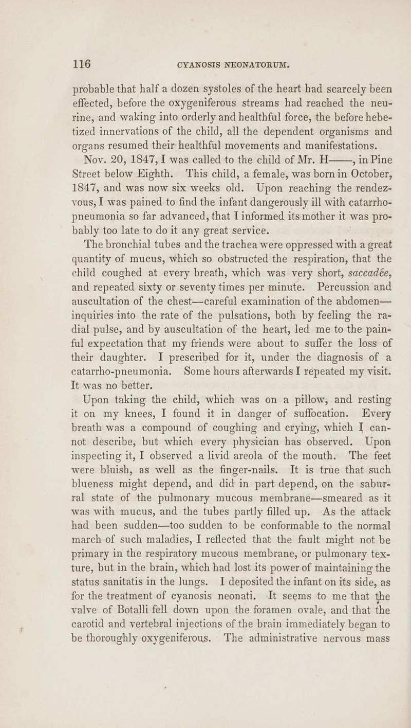 probable that half a dozen systoles of the heart had scarcely been effected, before the oxygeniferous streams had reached the neu- rine, and waking into orderly and healthful force, the before hebe- tized innervations of the child, all the dependent organisms and organs resumed their healthful movements and manifestations. Nov. 20, 1847, I was called to the child of Mr. H , in Pine Street below Eighth. This child, a female, was born in October, 1847, and was now six weeks old. Upon reaching the rendez- vous, I was pained to find the infant dangerously ill with catarrho- pneumonia so far advanced, that [ informed its mother it was pro- bably too late to do it any great service. The bronchial tubes and the trachea were oppressed with a great quantity of mucus, which so obstructed the respiration, that the child coughed at every breath, which was very short, saccadée, and repeated sixty or seventy times per minute. Percussion and auscultation of the chest—careful examination of the abdomen— inquiries into the rate of the pulsations, both by feeling the ra- dial pulse, and by auscultation of the heart, led me to the pain- ful expectation that my friends were about to suffer the loss of their daughter. I prescribed for it, under the diagnosis of a catarrho-pneumonia. Some hours afterwards I repeated my visit. It was no better. Upon taking the child, which was on a pillow, and resting it on my knees, I found it in danger of suffocation. Every breath was a compound of coughing and crying, which I can- not describe, but which every physician has observed. Upon inspecting it, I observed a livid areola of the mouth. ‘The feet were bluish, as well as the finger-nails. It is true that such blueness might depend, and did in part depend, on the sabur- ral state of the pulmonary mucous membrane—smeared as it was with mucus, and the tubes partly filled up. As the attack had been sudden—too sudden to be conformable to the normal march of such maladies, I reflected that the fault might not be primary in the respiratory mucous membrane, or pulmonary tex- ture, but in the brain, which had lost its power of maintaining the status sanitatis in the lungs. I deposited the infant on its side, as for the treatment of cyanosis neonati. It seems to me that the valve of Botalli fell down upon the foramen ovale, and that the carotid and vertebral injections of the brain immediately began to be thoroughly oxygeniferous. The administrative nervous mass