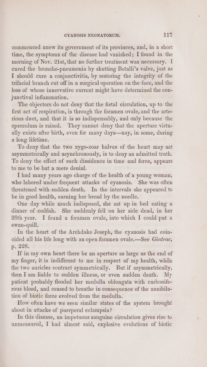 commenced anew its government of its provinces, and, in a short time, the symptoms of the disease had vanished; I found in the morning of Nov. 21st, that no further treatment was necessary. I cured the broncho-pneumonia by shutting Botalli’s valve, just as I should cure a conjunctivitis, by restoring the integrity of the trifacial branch cut off in a surgical operation on the-face, and the loss of whose innervative current might have determined the con- junctival inflammation. The objectors do not deny that the fetal circulation, up to the first act of respiration, is through the foramen ovale, and the arte- _ rlous duct, and that it is so indispensably, and only because the operculum is raised. ‘They cannot deny that the aperture virtu- ally exists after birth, even for mee days—nay, in some, during a long lifetime. To deny that the two zygo-zoar halves of the heart may act asymmetrically and asynchronously, is to deny an admitted truth. To deny the effect of such dissidence in time ane force, appears to me to be but a mere denial. I had many years ago charge of the health of a young woman, who labored under frequent attacks of cyanosis. She was often threatened with sudden death. In the intervals she appeared to be in good health, earning her bread by the needle. One day while much indisposed, she sat up in bed eating a dinner of codfish. She suddenly fell on her side dead, in her 28th year. I found a foramen ovale, into which I could put a swan-quill. In the heart of the Archduke Joseph, the cyanosis had coin- eided all his life long with an open foramen ovale.—See Gintrac, p. 228. If in my own heart there be an aperture as large as the end of my finger, it is indifferent to me in respect of my health, while the two auricles contract symmetrically. But if asymmetrically, then I am liable to sudden illness, or even sudden death. My patient probably flooded her medulla oblongata with carbonife- rous blood, and ceased to breathe in consequence of the annihila- tion of biotic force evolved from the medulla. How often have we seen similar states of the system brought about in attacks of puerperal eclampsia? In this disease, an impetuous sanguine circulation gives rise to unmeasured, I had almost said, explosive evolutions of biotic