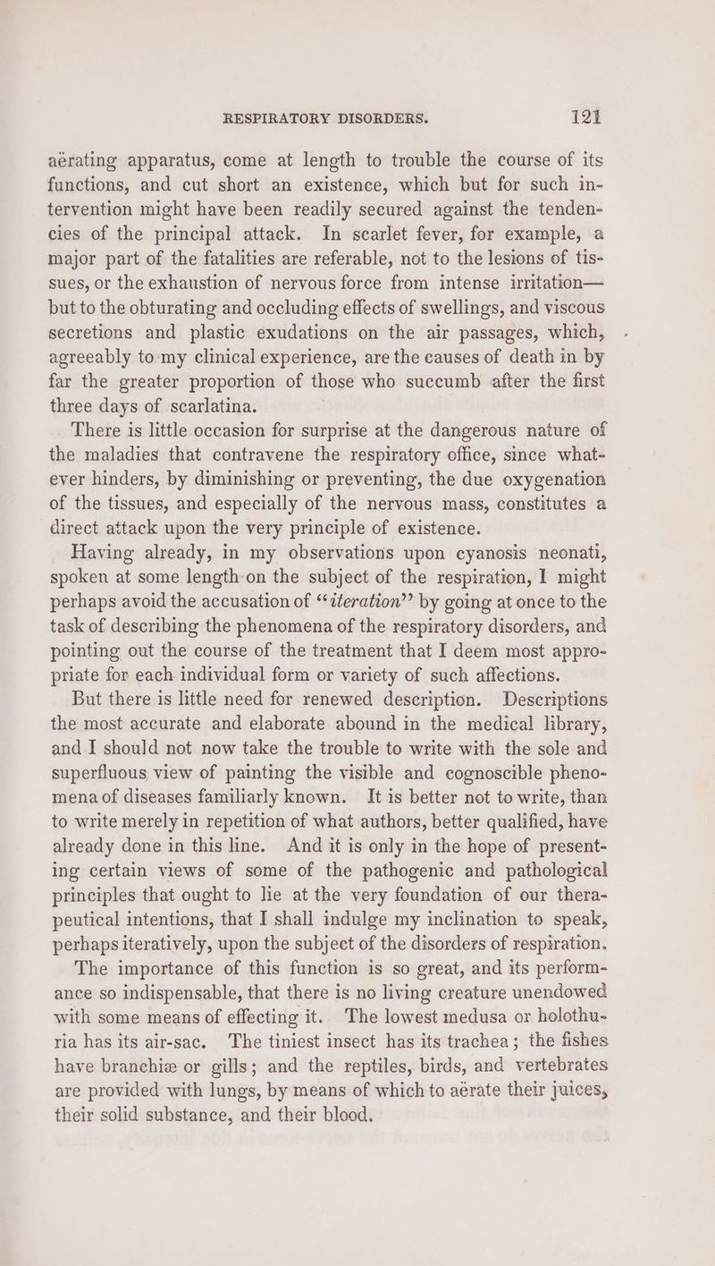 aerating apparatus, come at length to trouble the course of its functions, and cut short an existence, which but for such in- tervention might have been readily secured against the tenden- cies of the principal attack. In scarlet fever, for example, a major part of the fatalities are referable, not to the lesions of tis- sues, or the exhaustion of nervous force from intense irritation— but to the obturating and occluding effects of swellings, and viscous secretions and plastic exudations on the air passages, which, agreeably to:my clinical experience, are the causes of death in by far the greater proportion of those who succumb after the first three days of scarlatina. There is little occasion for surprise at the dangerous nature of the maladies that contravene the respiratory office, since what- ever hinders, by diminishing or preventing, the due oxygenation of the tissues, and especially of the nervous mass, constitutes a direct attack upon the very principle of existence. Having already, in my observations upon cyanosis neonati, spoken at some length on the subject of the respiration, 1 might perhaps avoid the accusation of ‘“‘iteration’’ by going at once to the task of describing the phenomena of the respiratory disorders, and pointing out the course of the treatment that I deem most appro- priate for each individual form or variety of such affections. But there is little need for renewed description. Descriptions the most accurate and elaborate abound in the medical library, and I should not now take the trouble to write with the sole and superfluous view of painting the visible and cognoscible pheno- mena of diseases familiarly known. It is better not to write, than to write merely in repetition of what authors, better qualified, have already done in this line. And it is only in the hope of present- ing certain views of some of the pathogenic and pathological principles that ought to lie at the very foundation of our thera- peutical intentions, that I shall indulge my inclination to speak, perhaps iteratively, upon the subject of the disorders of respiration. The importance of this function is so great, and its perform- ance so indispensable, that there is no living creature unendowed with some means of effecting it. The lowest medusa or holothu- ria has its air-sac. The tiniest insect has its trachea; the fishes have branchie or gills; and the reptiles, birds, and vertebrates are provided with lungs, by means of which to aérate their juices, their solid substance, and their blood.