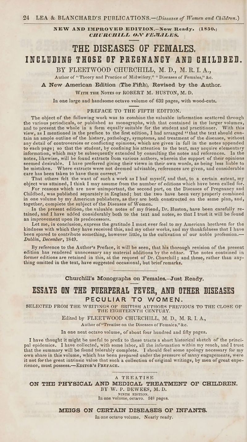 NEW AND IMPROVED EDITION.—Now Ready. (1850.) CHURCHILL ON FEMALES, THE DISEASES OF FEMALES, INCLUDING THOSE OF PREGNANCY AND CHILDBED. BY FLEETWOOD CHURCHILL, M. D., M.R.I.A., Author of “ Theory and Practice of Midwifery,” “ Diseases of Females,” &amp;c. A New American Edition (The Fifth), Revised by the Author. WirTH THE NoTEs or ROBERT M. HUSTON, M. D. In one large and handsome octavo volume of 632 pages, with wood-cuts. PREFACE TO THE FIFTH EDITION. The object of the following work was to combine the valuable information scattered through the various periodicals, or published as monographs, with that contained in the larger volumes, and to present the whole in a form equally suitable for the student and practitioner. With this view, as I mentioned in the preface to the first edition, I had arranged ‘‘ that the text should con- tain an ample outline of the history, pathology, symptoms, and treatment of the diseases, without any detail of controversies or conflicting opinions, which are given in full in the notes appended to each page; so that the student, by confining his attention to the text, may acquire elementary information, which may be subsequently extended by consulting the notes and references. In the notes, likewise, will be found extracts from various authors, wherein the support of their opinions seemed desirable. I have preferred giving their views in their own words, as being less liable to be mistaken. Where extracts were not deemed advisable, references are given, and considerable care has been taken to have them correct.”? That others felt the want of such a work as I had myself, and that, to a certain extent, my object was attained, I think I may assume from the number of editions which have been called for. For reasons which are now unimportant, the second part, on the Diseases of Pregnancy and Childbed, was published separately in England; but the two have been very properly combined in one volume by my American publishers, as they are both constructed on the same plan, and, together, complete the subject of the Diseases of Women. In the present edition, the valuable notes of my friend, Dr. Huston, have been carefully re- tained, and I have added considerably both to the text and notes, so that I trust it will be found an improvement upon its predecessors. Let me, in conclusion, express the gratitude I must ever feel to my American brethren for the kindness with which they have received this, and my other works, and my thankfulness that I have been spared to contribute something, however little, to the cultivation of our noble profession.— Dublin, December, 1849. By reference to the Author’s Preface, it will be seen, that his thorough revision of the present edition has rendered unnecessary any material additions by the editor. The notes contained in former editions are retained in this, at the request of Dr. Churchill; and these, r rather than any- thing omitted in the text, have suggested occasional, but brief remarks. Churchill's Monographs or on Females.— Just Ready. ‘ESSAYS ON THE PUERPERAL FEVER, AND OTHER DISEASES PECULIAR TO WOMEN. SELECTED FROM THE WRITINGS OF BRITISH AUTHORS PREVIOUS TO THE CLOSE OF THE EIGHTEENTH CENTURY. Edited by FLEETWOOD CHURCHILL, M.D, M.R.I. A, Author of “Treatise on the Diseases of Females,” &amp;c. In one neat octavo volume, of about four hundred and fifty pages. I have thought it might be useful to prefix to these tracts a short historical sketch of the princi- pal epidemics. I have collected, with some labor, al] the information within my reach, and I trust that the summary will be found tolerably complete. I should feel some apology necessary for my own share in this volume, which has been prepared under the pressure of many engagements, were it not for the great intrinsic value that such a collection of original writings, by men of great expe- rience, must possess.—EDITOR’s PREFACE. A TREATISE ON THE PHYSICAL AND MEDICAL TREATMENT OF CHILDREN. BY W. P. DEWEES, M. D. NINTH EDITION. In one volume, octavo. 548 pages. MEIGS ON CERTAIN DISEASES OF INFANTS. In one octavo volume, Nearly ready.