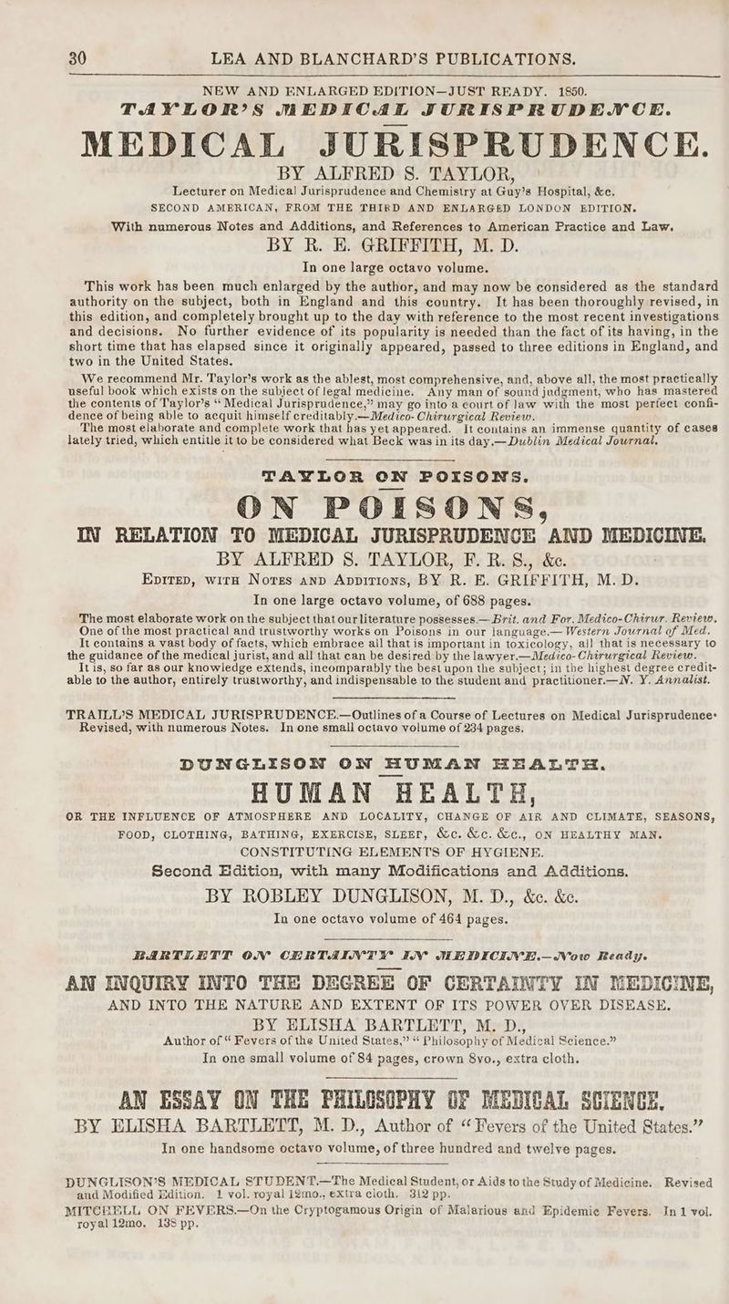 NEW AND ENLARGED EDITION—JUST READY. 1850. TAYELOR?S MEDICAL JURISPRUDENCE. MEDICAL JURISPRUDENCE. BY ALFRED 8. TAYLOR, | Lecturer on Medica! Jurisprudence and Chemistry at Guy’s Hospital, &amp;c. SECOND AMERICAN, FROM THE THIRD AND ENLARGED LONDON EDITION. With numerous Notes and Additions, and References to American Practice and Law. BY R. E. GRIFFITH, M. D. In one large octavo volume. This work has been much enlarged by the author, and may now be considered as the standard authority on the subject, both in England and this country. It has been thoroughly revised, in this edition, and completely brought up to the day with reference to the most recent investigations and decisions. No further evidence of its popularity is needed than the fact of its having, in the short time that has elapsed since it originally appeared, passed to three editions in England, and two in the United States. We recommend Mr. Taylor’s work as the ablest, most comprehensive, and, above all, the most practically useful book which exists on the subject of legal medicine. Any man of sound judgment, who has mastered the contents of Taylor’s “ Medical Jurisprudence,” may go into a court of law with the most perfect confi- dence of being able to acquit himself creditably.—Medico- Chirurgical Review. The most elaborate and complete work that has yet appeared. It contains an immense quantity of cases lately tried, which entitle it to be considered what Beck was in its day.— Dublin Medical Journal. TAYLOR ON POISONS. ON POISONS, IN RELATION TO MEDICAL JURISPRUDENCE AND MEDICINE. BY ALFRED 8. TAYLOR, F.B.S., &amp;. | Epitep, wirh Nores anp Appitions, BY R. E. GRIFFITH, M.D. In one large octavo volume, of 688 pages. The most elaborate work on the subject that ourliterature possesses.— Brit. and For. Medico-Chirur. Review, One of the most practical and trustworthy works on Poisons in our language.— Western Journal of Med. It contains a vast body of facts, which embrace ail that is important in toxicology, all that is necessary to the guidance of the medical jurist, and all that can be desired by the lawyer.—Medico- Chirurgical Review. It is, so far as our knowledge extends, incomparably the best upon the subject; in the highest degree credit- able to the author, entirely trustworthy, and indispensable to the student and practitioner.—lV. Y. Annalist. TRAILL’S MEDICAL JURISPRUDENCE.— Outlines of a Course of Lectures on Medical Jurisprudence: Revised, with numerous Notes. In one small octavo volume of 234 pages. DUNGLISON OW HUMAN HEALTH. HUMAN HEALTH, OR THE INFLUENCE OF ATMOSPHERE AND LOCALITY, CHANGE OF AIR AND CLIMATE, SEASONS, FOOD, CLOTHING, BATHING, EXERCISE, SLEEF, Wc. &amp;c. &amp;c., ON HEALTHY MAN. CONSTITUTING ELEMENTS OF HYGIENE. Second Edition, with many Modifications and Additions. BY ROBLEY DUNGLISON, M. D., &amp;c. &amp;c. In one octavo volume of 464 pages. BARTLETT ON CERTAINTY IN WEDICIVE.—WVow Ready. AN INQUIRY INTO THE DEGREE OF CERTAINTY IN MEDICINE, AND INTO THE NATURE AND EXTENT OF ITS POWER OVER DISEASE. BY ELISHA BARTLETT, M. D., Author of “ Fevers of the United States,” “ Philosophy of Medical Science.” In one small volume of 84 pages, crown 8vo., extra cloth. AN ESSAY ON THE PHILOSOPHY OF MEDICAL SCIENCE. BY ELISHA BARTLETT, M. D., Author of “Fevers of the United States.” In one handsome octavo volume, of three hundred and twelve pages. DUNGLISON’S MEDICAL STUDENT.—The Medical Student, or Aids to the Study of Medicine. Revised and Modified Edition. 1 vol. royal igmo., extra cloth. 312 pp. MITCERELL ON FEVERS.—On the Cryptogamous Origin of Malarious and Epidemie Fevers. In 1 vol. royali2mo. 1388 pp.