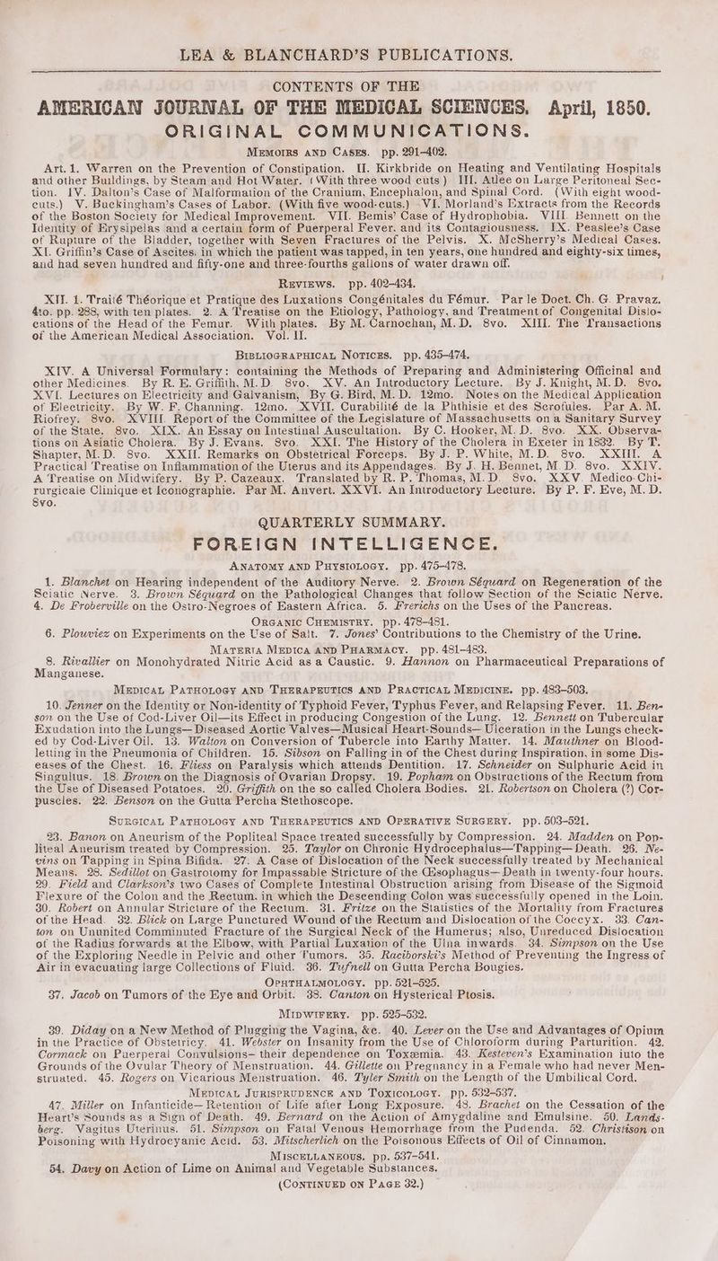 CONTENTS OF THE AMERICAN JOURNAL OF THE MEDICAL SCIENCES. April, 1850. ORIGINAL COMMUNICATIONS. Memorrs aNpD Casxs. pp. 291-402. Art.1. Warren on the Prevention of Constipation. II. Kirkbride on Heating and Ventilating Hospitals and other Buildings, by Steam and Hot Water. (With three wood cuts) III. Atlee on Large Peritoneal Sec- tion. IV. Dalton’s Case of Malformation of the Cranium, Encephalon, and Spinal Cord. (With eight wood- euts.) V. Buckingham’s Cases of Labor. (With five wood-cuts.) VI. Morland’s Extracts from the Records of the Boston Society for Medical Improvement. VII. Bemis’ Case of Hydrophobia. VIII. Bennett on the Identity of Erysipelas and a certain form of Puerperal Fever. and its Contagiousness. IX. Peaslee’s Case of Rupture of the Bladder, together with Seven Fractures of the Pelvis. X. McSherry’s Medical Cases. XI. Griffin’s Case of Ascites. in which the patient was tapped, in ten years, one hundred and eighty-six times, and had seven hundred and fifty-one and three-fourths gallons of water drawn off. Reviews. pp. 402-434. ‘ XIV. 1. Traité Théorique et Pratique des Luxations Congénitales du Fémur. Parle Doct. Ch. G. Pravaz. 410. pp. 288, with ten plates. 2. A Treatise on the Etiology, Pathology, and Treatment of Congenital! Disio- cations of the Head of the Femur. With plates. By M.Carnochan, M.D. 8vo. XID The Transactions of the American Medical Association. Vol. II. BrsLiogRaPuHicaL Notices, pp. 435-474. XIV. A Universal Formulary: containing the Methods of Preparing and Administering Officinal and other Medicines. By R. E. Grifith,M.D. 8vo. XV. An Introductory Lecture. By J. Knight, M.D. 8vo. XVI. Lectures on Electricity and Galvanism, By G. Bird, M.D. 12mo. Notes on the Medical Application of Electricity. By W. F. Channing. 12mo. XVII. Curabilité de la Phthisie et des Scrofules. Par A. M. Riofrey. 8vo. XVIII Report of the Committee of the Legislature of Massachusetts on a Sanitary Survey of the State. 8vo. XIX. An Essay on Intestinal Auscultation. By C. Hooker, M.D. 8vo. XX. Observa- tions on Asiatic Cholera. By J. Evans. Svo. XXI. The History of the Cholera in Exeter in 1832. By T. Shapter, M.D. Svo. XXIIf. Remarks on Obstetrical Forceps. By J. P. White, M.D. 8vo. XXIII. A Practical Treatise on Inflammation of the Uterus and its Appendages. By J. H. Bennet, M.D. 8vo. XXIV. A Treatise on Midwifery. By P. Cazeaux. Translated by R. P. Thomas,M.D. 8vo. XXV. Medico-Chi- rurgicale Clinique et Iconographie. Par M. Anvert. XXVI. An Introductory Lecture. By P. F. Eve, M.D. Svo. QUARTERLY SUMMARY. FOREIGN INTELLIGENCE. ANATOMY AND PuysioLocy. pp. 475-478, 1. Blanchet on Hearing independent of the Auditory Nerve. 2. Brown Séquard on Regeneration of the Sciatic Nerve. 3. Brown Séguard on the Pathological Changes that follow Section of the Sciatic Nerve. 4. De Froberville on the Ostro-Negroes of Eastern Africa. 5. Frerichs on the Uses of the Pancreas. 7 OrGaANIc CHEMISTRY. pp. 478-481. 6. Plowviez on Experiments on the Use of Salt. 7. Jones’ Contributions to the Chemistry of the Urine. Stan Marterra Mepica AND PHARMACY. pp. 481-483. 8. Rivallier on Monohydrated Nitric Acid asa Caustic. 9. Hannon on Pharmaceutical Preparations of Manganese. MEDICAL PATHOLOGY AND THERAPEUTICS AND PRACTICAL MEDICINE. pp. 483-503. 10. Jenner on the Identity or Non-identity of Typhoid Fever, Typhus Fever, and Relapsing Fever. 11. Ben- son on the Use of Cod-Liver Oil—its Effect in producing Congestion of the Lung. 12. Bennett on Tubercular Exudation into the Lungs— Diseased Aortic Valves— Musical Heart-Sounds— Ulceration in the Lungs check- ed by Cod-Liver Oil. 13. Walton on Conversion of Tubercle into Earthy Matter. 14. Mawithner on Blood- letting in the Pneumonia of Children. 15. Sibson on Falling in of the Chest during Inspiration, in some Dis- eases of the Chest. 16. Fliess on Paralysis which attends Dentition. 17. Schneider on Sulphurie Acid in Singultus. 18. Brown on the Diagnosis of Ovarian Dropsy. 19. Popham on Obstructions of the Rectum from the Use of Diseased Potatoes. 20. Griffith on the so called Cholera Bodies. 21. Robertson on Cholera (?) Cor- puscles. 22, Benson on the Gutta Percha Stethoscope. SurcicaL ParHoLocy anD THERAPEUTICS AND OPERATIVE SURGERY. pp. 503-521. 23. Banon on Aneurism of the Popliteal Space treated successfully by Compression. 24. Madden on Pop- liteal Aneurism treated by Compression. 25. Taylor on Chronic Hydrocephalus—Tapping— Death. 26. Ne- eins on Tapping in Spina Bifida. 27. A Case of Dislocation of the Neck successfully treated by Mechanical Means. 28. Sedillot on Gastrotomy for Impassable Stricture of the Gisophagus— Death in twenty-four hours. 29. Field and Clarkson’s two Cases of Complete Intestinal Obstruction arising from Disease of the Sigmoid Flexure of the Colon and the Rectum. in which the Descending Colon was successfully opened in the Loin. 30. Robert on Annular Stricture of the Rectum. 31. Frtize on the Statistics of the Mortality from Fractures of the Head. 32. Blick on Large Punctured Wound of the Rectum and Dislocation of the Coccyx. 33. Can- ton on Ununited Comminuted Fracture of the Surgical Neck of the Humerus; also, Unreduced Dislocation of the Radius forwards at the Elbow, with Partial Luxation of the Ulna inwards. 34. Swnpson on the Use of the Exploring Needle in Pelvic and other Tumors. 35, Raciborski’s Method of Preventing the Ingress of Air in evacuating large Collections of Fluid. 36. Tufnell on Gutta Percha Bougies. OPHTHALMOLOGY. pp. 521-525. 37. Jacob on Tumors of the Eye and Orbit. 38. Canton on Hysterical Ptosis. MIDWIFERY. pp. 525-532. 39. Diday on a New Method of Plugging the Vagina, &amp;c. 40. Lever on the Use and Advantages of Opium in the Practice of Obstetricy. 41. Webster on Insanity from the Use of Chloroform during Parturition. 42. Cormack on Puerperal Convulsions— their dependence on Toxemia. 43. Kesteven’s Examination iuto the Grounds of the Ovular Theory of Menstruation. 44. Gillette on Pregnancy in a Female who had never Men- struated. 45. Rogers on Vicarious Menstruation. 46. Tyler Smith on the Length of the Umbilical Cord. MEDICAL JURISPRUDENCE AND TOXICOLOGY. pp. 532-537. 47. Miller on Infanticide— Retention of Life afier Long Exposure. 48. Brachet on the Cessation of the Heart’s Sounds as a Sign of Death. 49. Bernard on the Action of Amygdaline and Emulsine. 50. Lands- berg. Vagitus Uterinus. 51. Simpson on Fatal Venous Hemorrhage from the Pudenda. 52. Christison on Poisoning with Hydrocyanic Acid. 53, Mitscherlich on the Poisonous Effects of Oil of Cinnamon. MiscELLANEOUs. pp. 537-541, 54, Davy on Action of Lime on Animal and Vegetable Substances. (CONTINUED ON PaGE 32.)