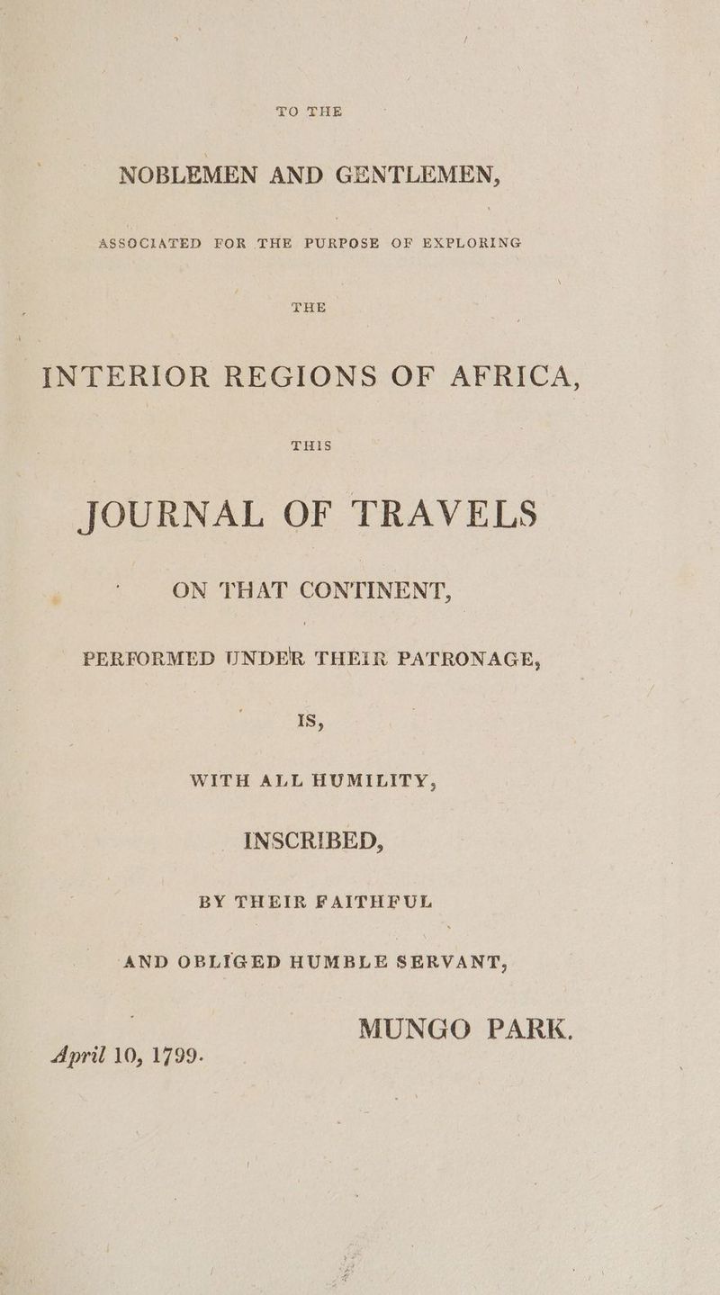 TO THE NOBLEMEN AND GENTLEMEN, ASSOCIATED FOR THE PURPOSE OF EXPLORING THE INTERIOR REGIONS OF AFRICA, THIS JOURNAL OF TRAVELS ON THAT CONTINENT, PERFORMED U eon THEIR PATRONAGE, | Is, WITH ALL HUMILITY, _ INSCRIBED, BY THEIR FAITHFUL AND OBLIGED HUMBLE SERVANT, MUNGO PARK.
