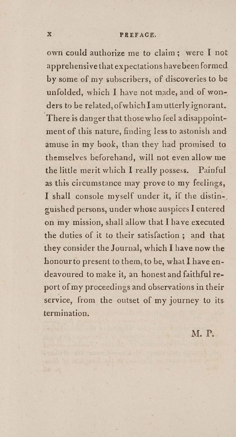 own could authorize me to claim; were I not apprehensive that expectations havebeen formed by some of my subscribers, of discoveries to be unfolded, which I have not made, and of won- ders to be related, of which] am utterly ignorant. ‘There is danger that those who feel adisappoint- ment of this nature, finding less to astonish and amuse in my book, than they had promised to themselves beforehand, will not even allow me the little merit which I really possess. Painful as this circumstance may prove to my feelings, I shall console myself under it, if the distin-, guished persons, under whose auspices I entered on my mission, shall allow that I have executed the duties of it to their satisfaction ; and that they consider the Journal, which I have now the honour to present to them, to be, what 1 have en- deavoured to make it, an honest and faithful re- port of my proceedings and observations in their service, from the outset of my journey to its termination. M.. P: