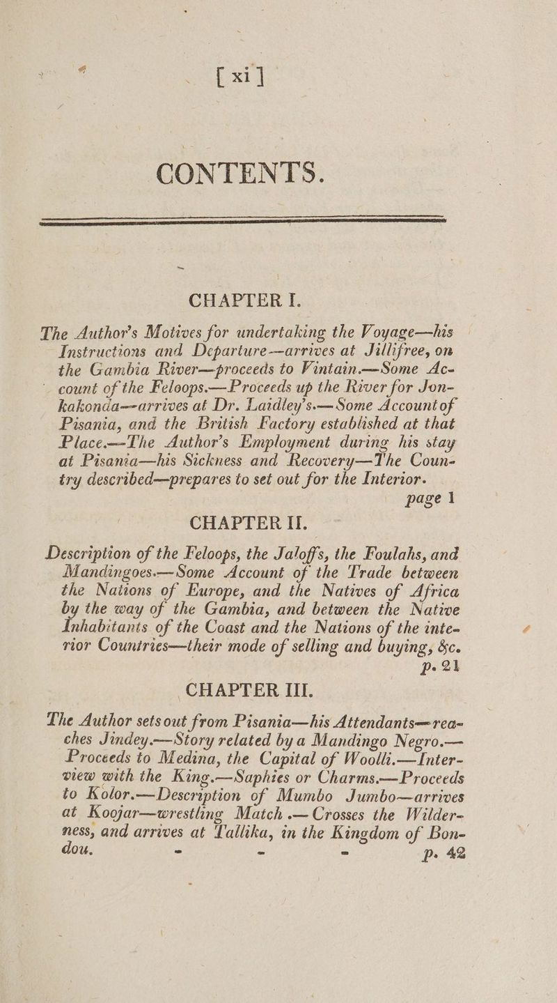* Ay wie CONTENTS. ~ CHAPTER I. The Authors Motives for undertaking the Voyage—his — Instructions and Departure—arrives at Jillifree, on the Gambia River—proceeds to Vintain.—Some Ac- count of the Feloops.—Proceeds up the River for Jon- kakonda--arrives at Dr. Laidley’s.— Some Account of Pisania, and the British Factory established at that Place.—-The Author's Employment during his stay at Pisanta—his Sickness and Recovery—The Coun- iry described—prepares to set out for the Interior. page 1 CHAPTER II. Description of the Feloops, the Jaloffs, the Foulahs, and Mandingoes.—Some Account of the Trade between _ the Nations of Europe, and the Natives of Africa by the way of the Gambia, and between the Native Inhabitanis of the Coast and the Nations of the inte- rior Countries—their mode of selling and buying, &amp;c. pe 2h CHAPTER III. The Author sets out from Pisania—his Attendantsrea- ches Jindey.—Story related by a Mandingo Negro.— Proceeds to Medina, the Capital of Woolli.—Inter- view with the King.—Saphies or Charms.—Proceeds to Kolor.—Description of Mumbo Jumbo—arrives at Kogjar—wrestling Match .— Crosses the Wilder- ness, and arrives at Tallika, in the Kingdom of Bon- dou. - - p> 42