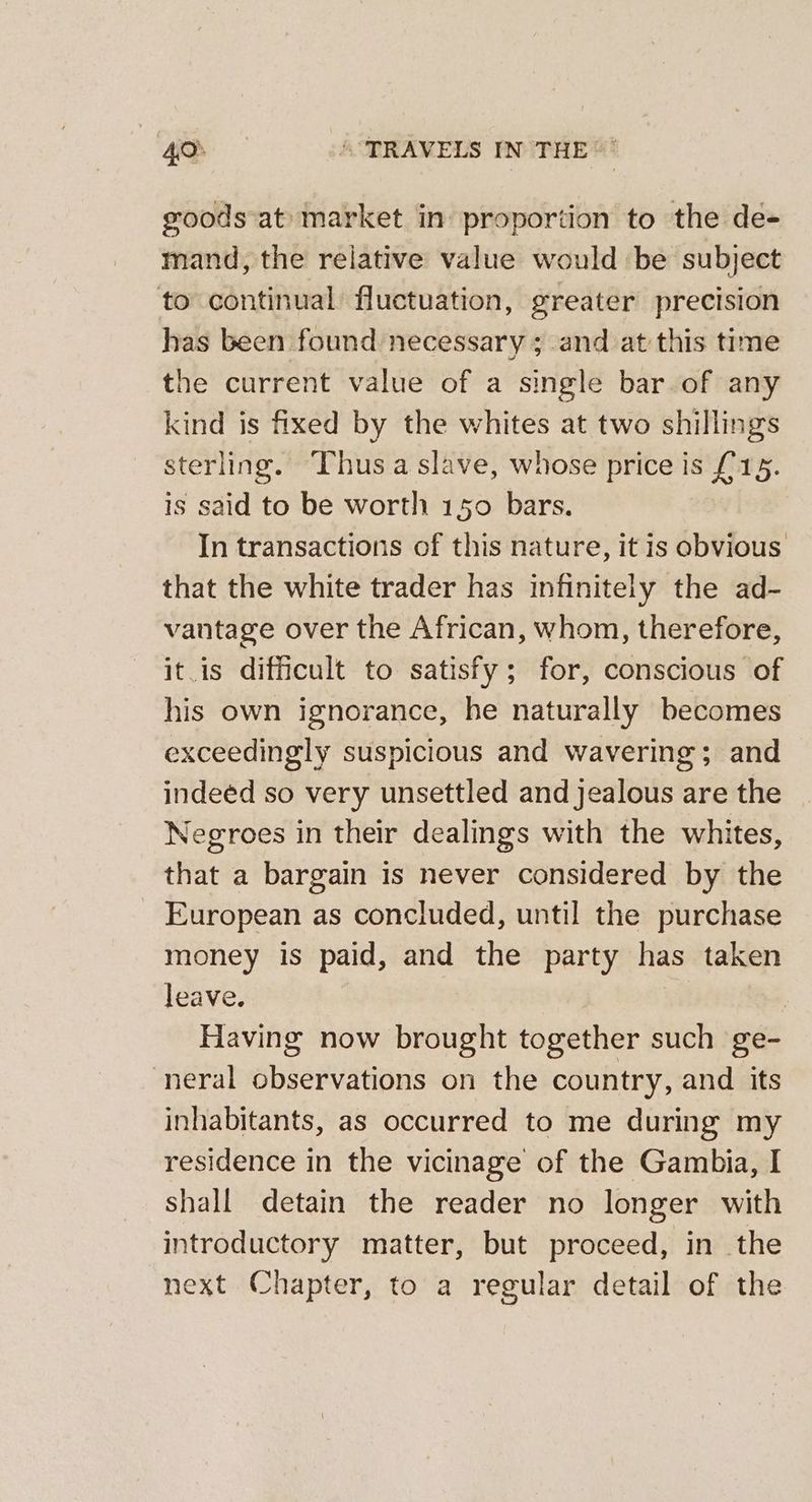goods at market in proportion to the de- mand, the relative value would be subject to continual fluctuation, greater precision has been found necessary ; and at this time the current value of a single bar of any kind is fixed by the whites at two shillings sterling. Thus a slave, whose price is (15. is said to be worth 150 bars. In transactions of this nature, it is obvious that the white trader has infinitely the ad- vantage over the African, whom, therefore, it.is difficult to satisfy; for, conscious of his own ignorance, he naturally becomes exceedingly suspicious and wavering; and indeéd so very unsettled and jealous are the Negroes in their dealings with the whites, that a bargain is never considered by the European as concluded, until the purchase money is paid, and the party has taken leave. } Having now brought together such ge- neral observations on the country, and its inhabitants, as occurred to me during my residence in the vicinage of the Gambia, I shall detain the reader no longer with introductory matter, but proceed, in the next Chapter, to a regular detail of the