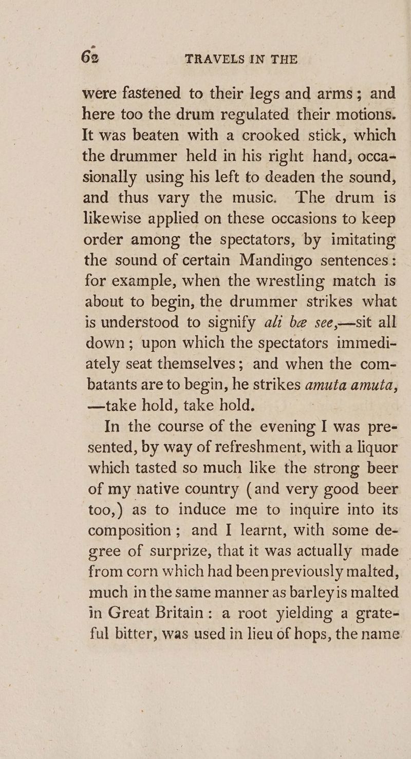 were fastened to their legs and arms; and here too the drum regulated their motions. It was beaten with a crooked stick, which the drummer held in his right hand, occa- sionally using his left to deaden the sound, and thus vary the music. The drum is likewise applied on these occasions to keep order among the spectators, by imitating the sound of certain Mandingo sentences: for example, when the wrestling match is about to begin, the drummer strikes what is understood to signify alz be see,—sit all down; upon which the spectators immedi- ately seat themselves; and when the com- batants are to begin, he strikes amuta amuta, —take hold, take hold. In the course of the evening I was pre- sented, by way of refreshment, with a liquor which tasted so much like the strong beer of my native country (and very good beer too,) as to induce me to inquire into its composition ; and I learnt, with some de- gree of surprize, that it was actually made _ from corn which had been previously malted, much in the same manner as barleyis malted in Great Britain: a root yielding a grate- ful bitter, was used in lieu of hops, the name