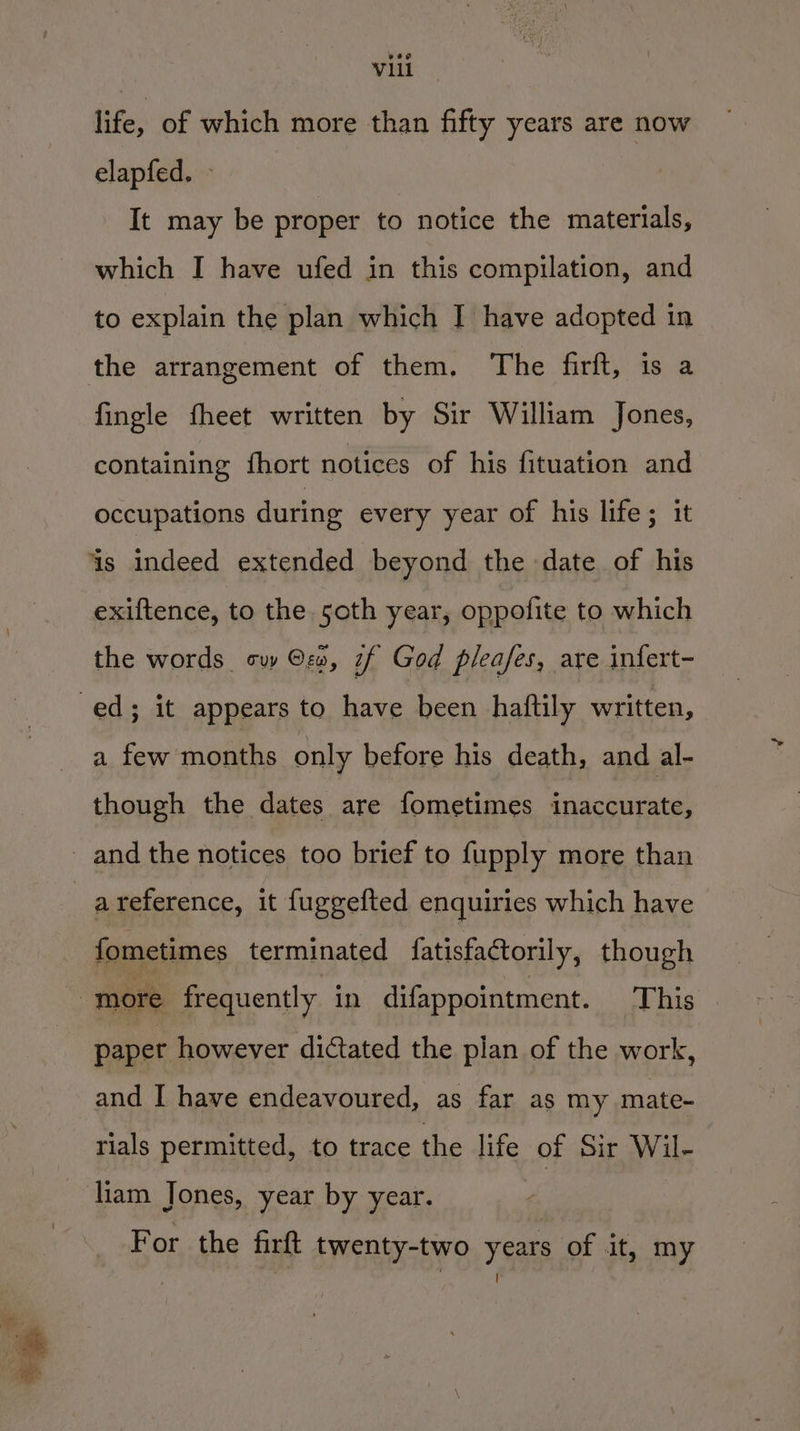 life, of which more than fifty years are now elapfed. It may be proper to notice the materials, which I have ufed in this compilation, and to explain the plan which I have adopted in fingle fheet written by Sir William Jones, containing fhort notices of his fituation and occupations during every year of his life; it exiftence, to the 5oth year, oppofite to which the words sw ©, if God pleafes, are infert- a few months only before his death, and al- though the dates are fometimes inaccurate, a reference, it fuggefted enquiries which have fometimes terminated fatisfactorily, though paper however dictated the plan of the work, and I have endeavoured, as far as my mate- rials permitted, to trace the life of Sir Wil- liam Jones, year by year. For the firft twenty-two years of it, my