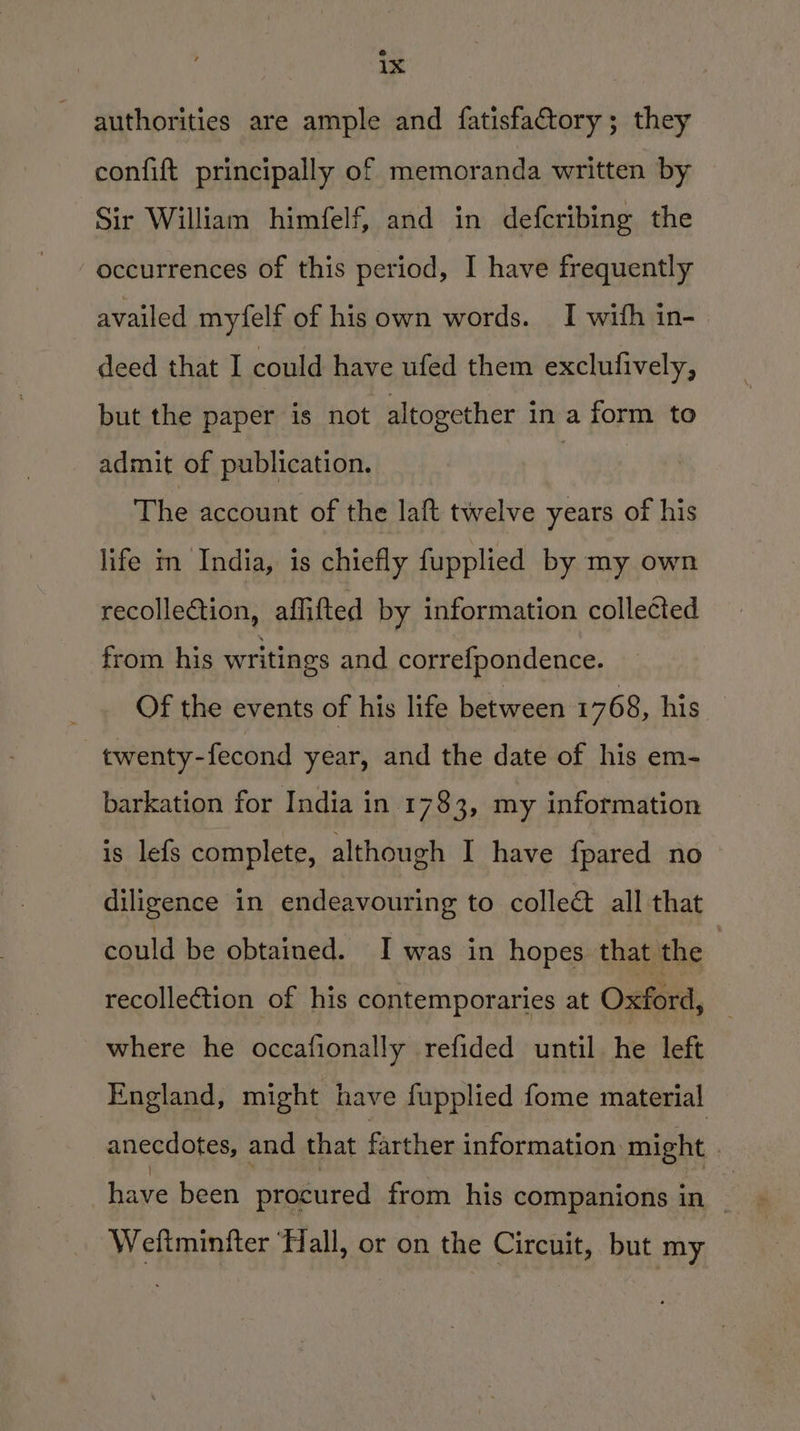 authorities are ample and fatisfactory; they confift principally of memoranda written by Sir William himfelf, and in defcribing the occurrences of this period, I have frequently availed myfelf of hisown words. I with in- deed that I could have ufed them exclufively, but the paper is not altogether in a form to admit of publication. . The account of the laft twelve years of his life m India, is chiefly fupplied by my own recollection, affifted by information collected from his writings and correfpondence. Of the events of his life between 1768, his _twenty-fecond year, and the date of his em- barkation for India in. 1783, my information is lefs complete, although I have {pared no diligence in endeavouring to collet all that could be obtained. I was in hopes that the recollection of his contemporaries at Oxford, where he occafionally refided until he left England, might have fupplied fome material anecdotes, and that farther information might | Weftminfter ‘Hall, or on the Circuit, but my