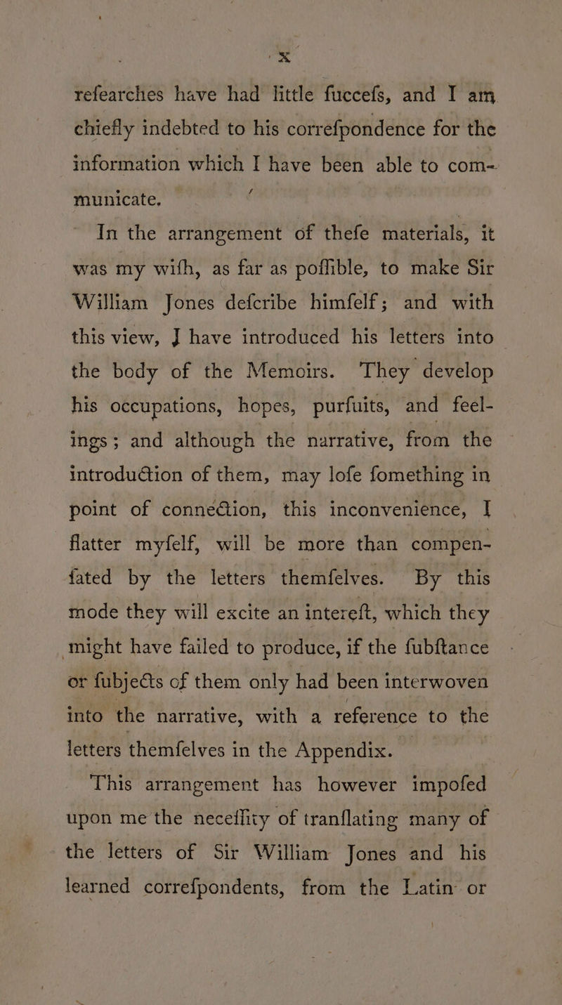 — refearches have had little fuccefs, and I am chiefly indebted to his correfpondence for the information which I have been able to com- municate. ' In the arrangement of thefe materials, it was my with, as far as poflible, to make Sir William Jones defcribe himfelf; and rth this view, J have introduced his letters into the body of the Memoirs. They develop his occupations, hopes, purfuits, and feel- ings; and although the narrative, feOth the introdu@tion of them, may lofe fomething in point of conneGion, this inconvenience, | flatter myfelf, will be more than compen- fated by the letters ihemietves: By this mode they will excite an intereft, which they might have failed to produce, if the fubftance or fubjects of them only had been interwoven into the narrative, with a reference to the letters heritel yes in the Appendix. | This arrangement has however impofed upon me the neceflity of tranflating many of the letters of Sir William Jones and his learned correfpondents, from the Latin or