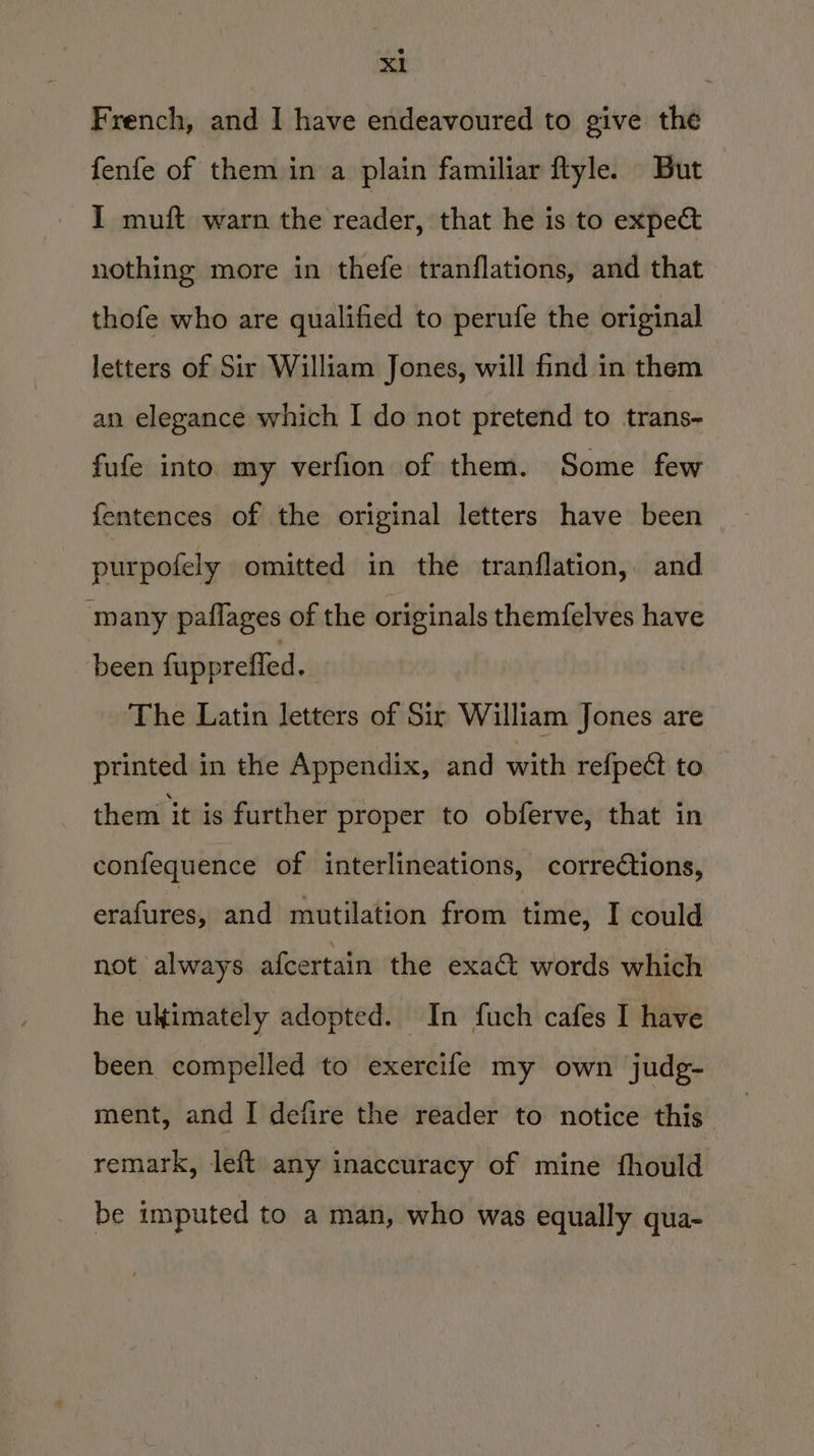 French, and I have endeavoured to give the fenfe of them in a plain familiar flyle. But I muft warn the reader, that he is to expe&amp; nothing more in thefe tranflations, and that thofe who are qualified to perufe the original © letters of Sir William Jones, will find in them an elegance which I do not pretend to trans- fufe into my verfion of them. Some few fentences of the original letters have been purpofely omitted in the tranflation, and ‘many paflages of the originals themfelves have been fuppreffed , The Latin letters of Sir William Jones are printed in the Appendix, and with re{pect to them it is further proper to obferve, that in confequence of interlineations, corredtions, erafites; and mutilation from time, I could not always afcertain the exact words which he ultimately adopted. In fuch cafes I have been compelled to exercife my own judg- ment, and I defire the reader to notice this remark, left any inaccuracy of mine fhould be imputed to a man, who was equally qua-