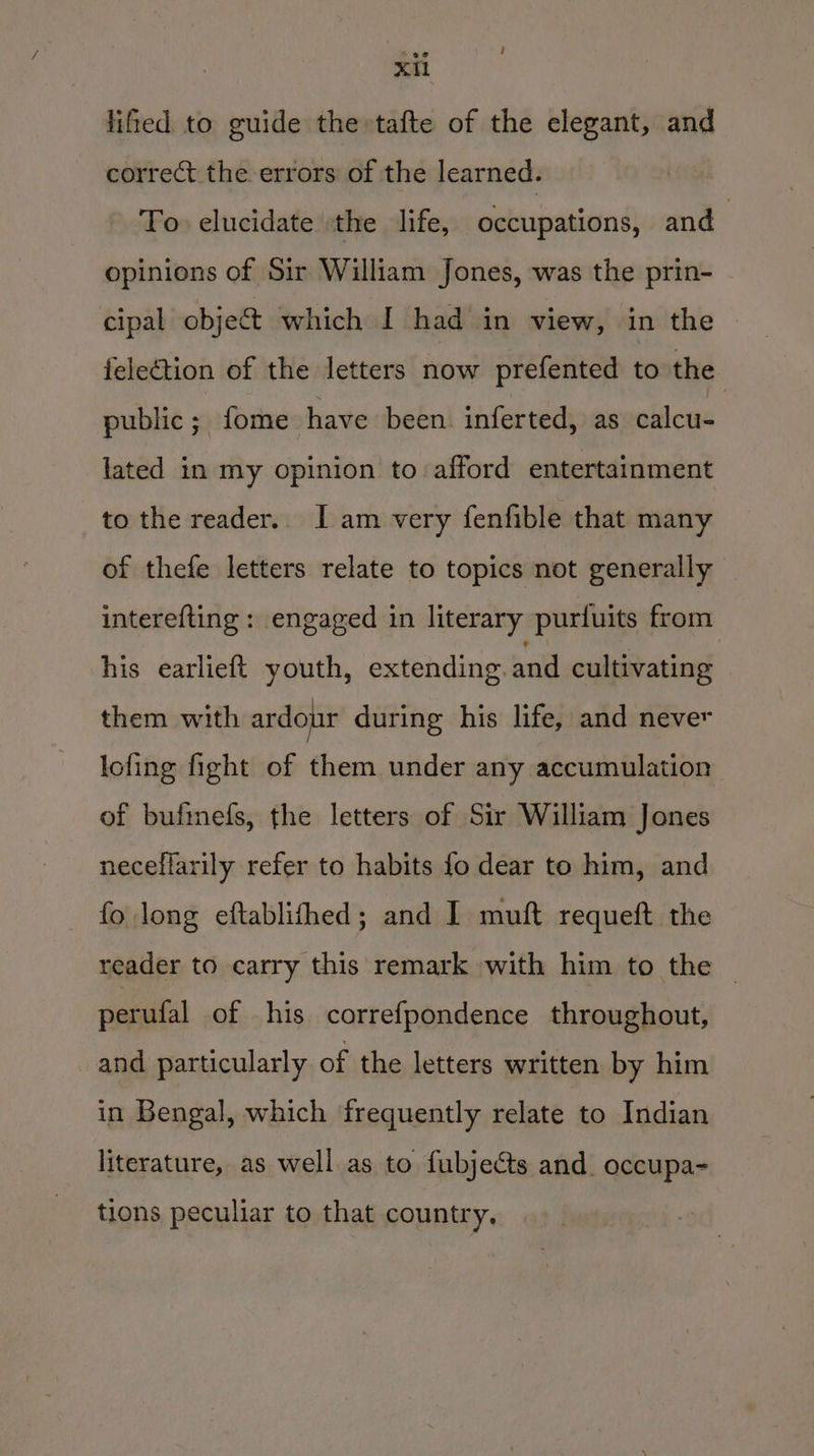 ! XIl lifled to guide the»tafte of the elegant, and correct the errors of the learned. To elucidate the life, occupations, and opinions of Sir William Jones, was the prin- cipal objet which I had in view, in the felection of the letters now prefented to the public * fome have been. inferted, as calcu- lated in my opinion to afford entertainment to the reader.. I am very fenfible that many of thefe letters relate to topics not generally interefting : engaged in literary purfuits from his earlieft youth, extending. and cultivating them with ardour during his life, and never lofing fight of them under any accumulation of bufimefs, the letters of Sir William Jones neceflarily refer to habits fo dear to him, and fo long eftablithed; and I muft requeft the reader to carry this remark with him to the — perufal of his correfpondence throughout, _and particularly of the letters written by him in Bengal, which frequently relate to Indian literature, as well as to fubjects and. occupa- tions peculiar to that country,