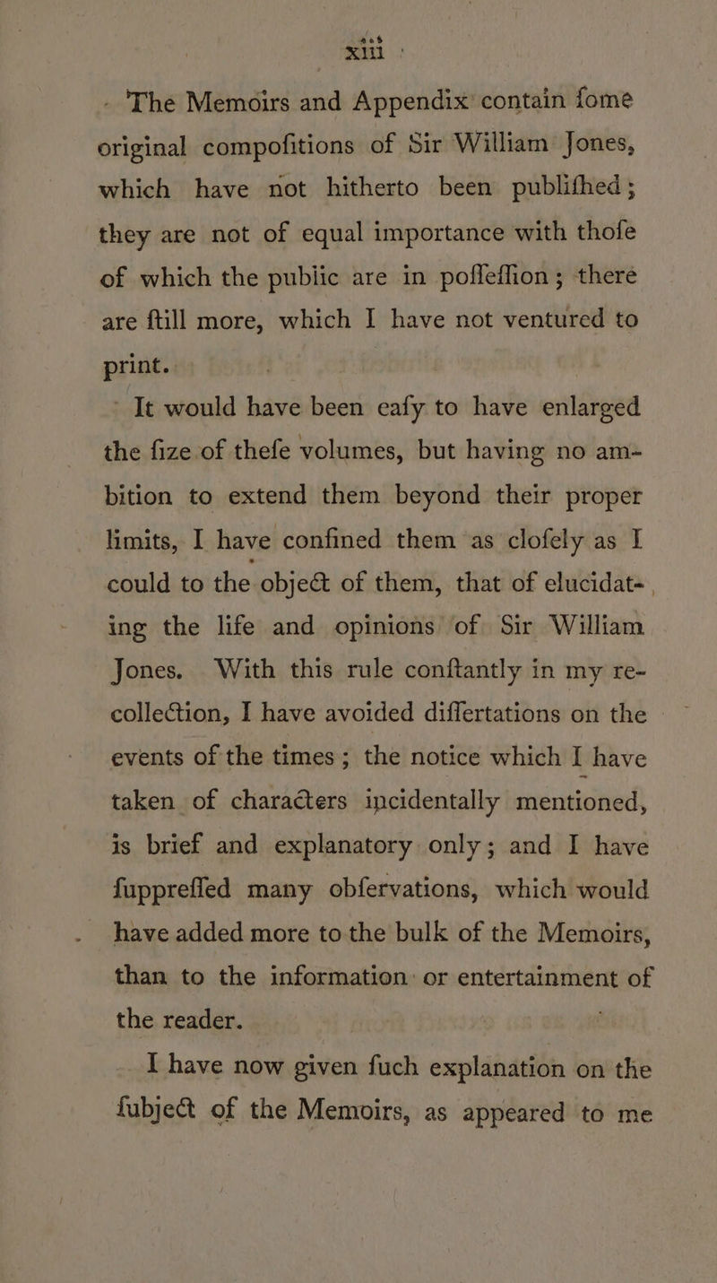 . The Memoirs and Appendix’ contain fome original compofitions of Sir William Jones, which have not hitherto been publithed; they are not of equal importance with thofe of which the pubiic are in pofleffion; there are {till more, which I have not ventured to print. : It would have been eafy to have enlarged the fize of thefe volumes, but having no am- bition to extend them beyond their proper limits, I have confined them as clofely as I could to die. objet of them, that of elucidat-, ing the life and opinions of Sir William Jones. With this rule conftantly in my re- collection, I have avoided differtations oft the events of the times; the notice which I have taken of characters incidentally srentistied is brief and explanatory only; and I have fupprefled many obfervations, which would have added more to the bulk of the Memoirs, than to the information: or entertainment of the reader. I have now given fuch explanation on the fubject of the Memoirs, as appeared to me