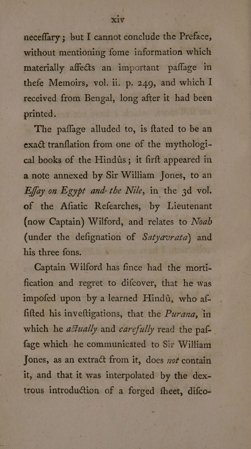 es neceflary ; but I cannot conclude the Preface, without mentioning fome information which materially affets an important paflage mm thefe Memoirs, vol. ii. p. 249, and which I received from Bengal, long after it had been printed. The paflage alluded to, is {tated to be an exact tranflation from one of the mythologi- cal books of the Hindts ; it firft appeared in a note annexed by Sir William Jones, to an Effay on Egypt and- the Nile, in ‘the 3d vol. of the Afiatic Refearches, by Lieutenant (now Captain) Wilford, and relates to Noab (under the defignation of Satyavrata) and his three fons. Captain Wilford has fince had the morti- fication and regret to difcover, that he was impofed upon by a learned Hind&amp;, who af- fifted his inveftigations, that the Purana, in which he actually and carefully read the paf-_ fage which: he communicated to Sir William Jones, as an extract from it, does zof contain it, and that it was interpolated by the dex- trous introduction of a forged fheet, difco- -