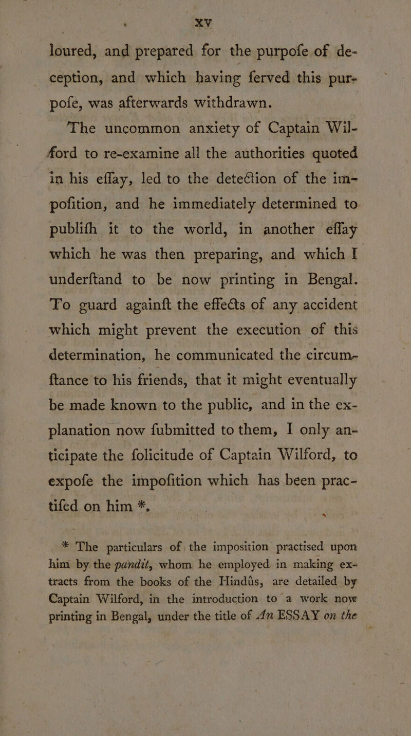 loured, and prepared for the purpofe of de- ception, and which having ferved this pur- pote, was afterwards withdrawn. | The uncommon anxiety of Captain Wil- ford to re~examine all the authorities quoted in his eflay, led to the deteCiion of the im- pofition, and he immediately determined to publith it to the world, in another eflay which he was then preparing, and which I underftand to be now printing in Bengal. To guard againft the effets of any accident which might prevent the execution of this determination, he communicated the circum- {tance to his friends, that it might eventually be made known to the public, and in the ex- planation now fubmitted to them, I only an- ticipate the folicitude of Captain Wilford, to expofe the impofition which has been prac- tifed on him *. %, * The particulars of the imposition practised upon him by the pundit, whom he employed in making ex- tracts from the books of the Hindtis, are detailed. by Captain Wilford, in the introduction to a work now printing in Bengal, under the title of dn ESSAY on the