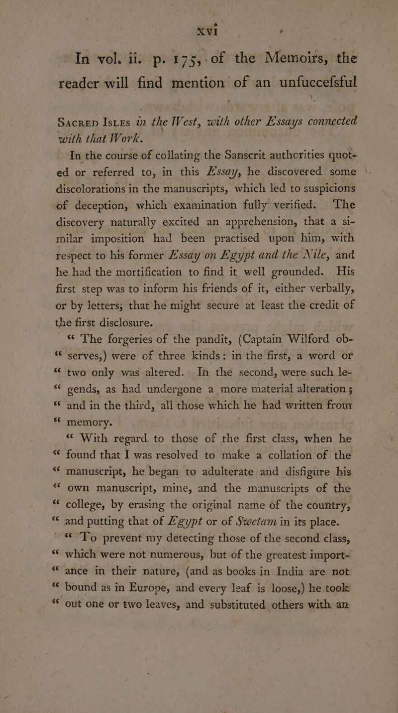 ) . See | In vol. ii. p. 175,.0f the Memoirs, the reader will find mention of an unfuccefsful Sacren Istes we the West, with other eS connected with that Work. In the course of collating the Sanserit authorities quot- ed or referred to, in this Hssay, he discovered some discolorations in the manuscripts, which led to suspicions of deception, which examination fully verified. The discovery naturally excited an apprehension, that a si- milar imposition had been practised upon him, with respect to his former ’ssay on Egypt and the Nile, and he had the mortification to find it well grounded. His first step was to inform his friends of it, either verbally, or by letters; that he might secure at least the credit of the first disclosure. “ The forgeries of the pandit, (Captain Wilford ob- “ serves,) were of three kinds: in the first, a word or “ two only was altered. In the second, were such le- ‘© sends, as had undergone a more material alteration ; “¢ and in the third, all those which he had written from s¢ memory. * With regard. to those of ee first class, when he ‘¢ found that I was resolved to make a collation of the “* manuscript, he began to adulterate and disfigure his ‘* own manuscript, mine, and the manuscripts of the ** college, by erasing the original name of the country, ** and putting that of Lgypt or of Swetam in its place. © To prevent my detecting those of the second class, “* which were not numerous, but of the greatest import- “ance in their nature, (and as books in India are not ** bound as in Europe, and every leaf is loose,) he took — out one or two leaves, and substituted others with an “a wn