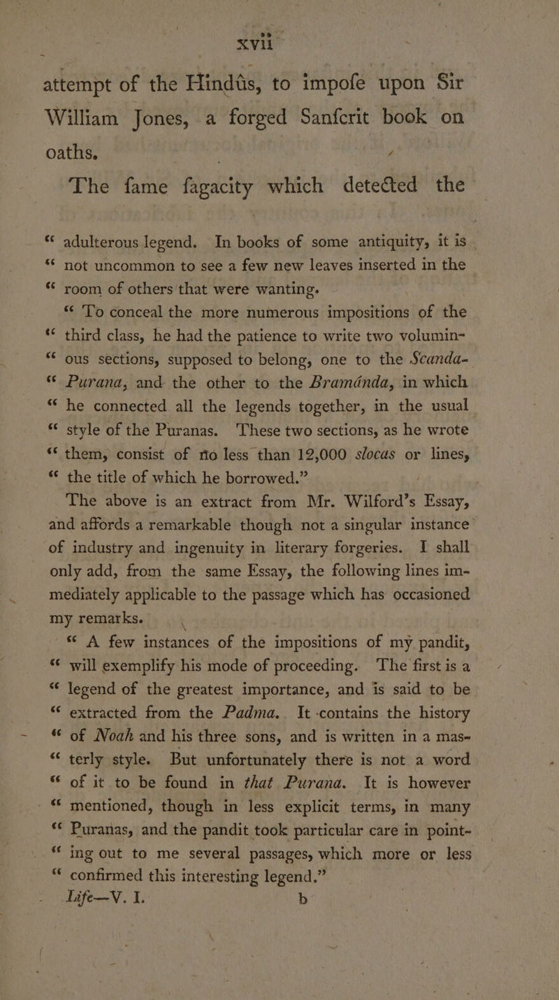 attempt of the Hindts, to impofe upon Sir William Jones, a forged Sanfcrit book on oaths. f , 4 The fame fagacity which detected the adulterous legend. In books of some antiquity, it is _ not uncommon to see a few new leaves inserted in the room of others that were wanting. : “&lt; ‘To conceal the more numerous impositions of the third class, he had the patience to write two volumin- ous sections, supposed to belong, one to the Scanda- Purana, and the other to the Bramdnda, in which he connected all the legends together, in the usual style of the Puranas. ‘These two sections, as he wrote ** them, consist of rio less than 12,000 slocas or lines, “* the title of which he borrowed.” , The above is an extract from Mr. Wilford’s Essay, and affords a remarkable though not a singular instance’ of industry and ingenuity in literary forgeries. I shall only add, from the same Essay, the following lines im- mediately applicable to the passage which has occasioned my remarks. “ A few instances of the impositions of my pandit, will exemplify his mode of proceeding. ‘The first is a legend of the greatest importance, and is said to be “ extracted from the Padma. It -contains the history * of Noah and his three sons, and is written in a mas- terly style. But unfortunately there is not a word “ of it to be found in that Purana. It is however mentioned, though in less explicit terms, in many Puranas, and the pandit took particular care in point- ing out to me several passages, which more or less confirmed this interesting legend.” Life—V. 1. b «¢ 6¢ €¢ €¢ $¢ c¢