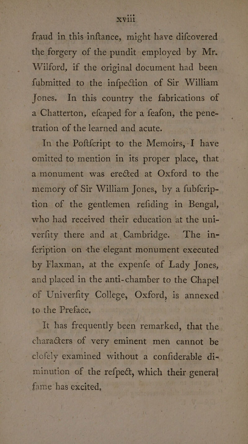 fraud in this inftance, might have difcovered the forgery of the pundit employed by Mr. - Wilford, if the original document had been fubmitted to the infpection of Sir William Jones. In this country the fabrications of a Chatterton, efcaped for a feafon, the pene- tration of the learned and acute. In the Poftfcript to the Memoirs,-I have omitted to mention in its proper place, that | a monument was ereéted at Oxford to the memory of Sir William Jones, by a fubfcrip- tion of the gentlemen refiding in Bengal, who had received their education at the uni- verfity there and at Cambridge. . The in- f{cription on the elegant monument executed by Flaxman, at the expenfe of Lady Jones, and placed in the anti-chamber to the Chapel of Univerfity College, Oxford, is annexed to the Preface, : | It has frequently been remarked, that the charaGters of very eminent men cannot be _clofely examined without a confiderable di- minution of the refpe@, which their general fame has excited,