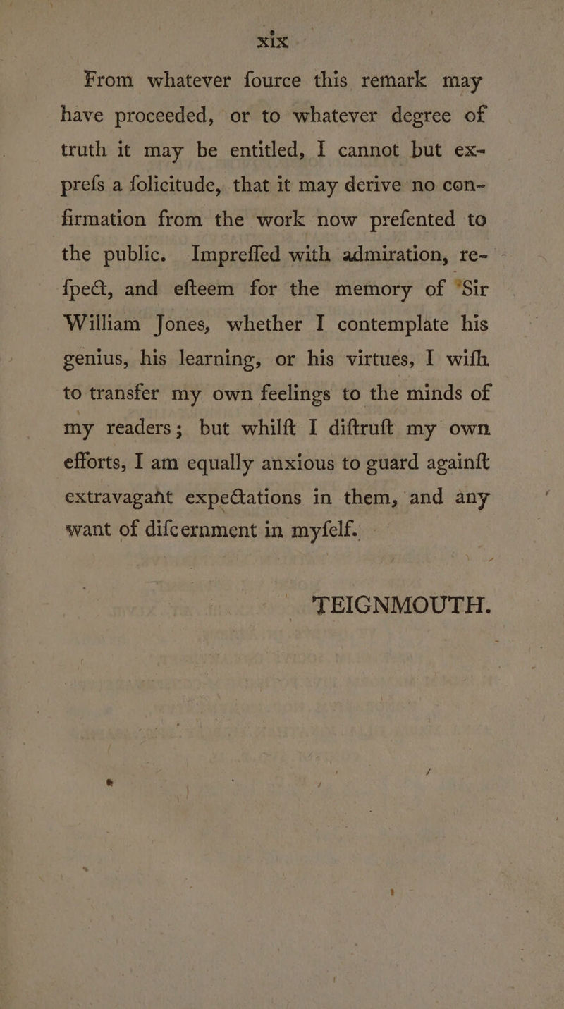 = &lt;b a From whatever fource this remark may have proceeded, or to whatever degree of truth it may be entitled, I cannot but ex- prefs a folicitude, that it may derive no con~ firmation from the work now prefented to the public. Impreffed with admiration, re- - {pe&amp;, and efteem for the memory of Sir William Jones, whether I contemplate his genius, his learning, or his virtues, I with to transfer my own feelings to the minds of my readers; but whilft I diftruft my own efforts, I am equally anxious to guard againft extravagant expectations in them, and any want of difcernment in myfelf. a“ TEIGNMOUTH.