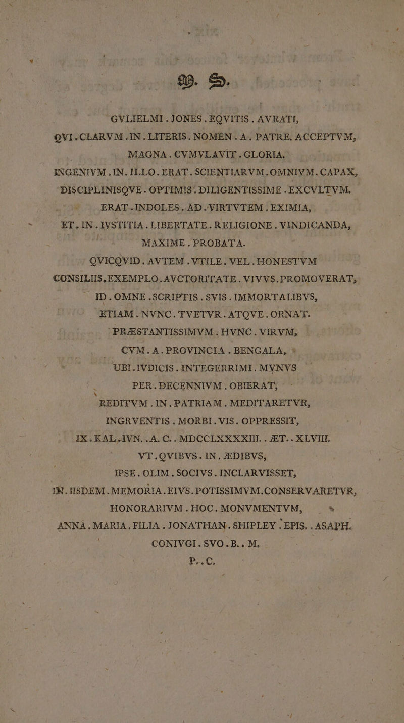95. &amp;. GVLIELMI . JONES . EQVITIS . AVRATI, OVI.CLARVM .IN.LITERIS. NOMEN. A. PATRE. ACCEPTVM, MAGNA. CVMVLAVIT.GLORIA. SNGENIVM .IN. ILLO. ERAT. SCIENTIARVM.OMNIYM. CAPAX, DISCIPLINISQVE . OPTIMIS. DILIGENTISSIME . EXCVLTVM. ERAT.-INDOLES. AD.VIRTVTEM . EXIMIA, ET. IN. IVSTITIA. LIBERTATE. RELIGIONE . VINDICANDA, | MAXIME. PROBATA. QVICOVID. AVTEM . VTILE. VEL. HONESTVM CONSILIIS.EXEMPLO. AVCTORITATE. VIVVS. PROMOVERAT, - ID.OMNE .SCRIPTIS . SVIS. IMMORTALIBYS, ETIAM.NVNC. TVETVR.ATQVE.ORNAT. ‘PRAISTANTISSIMVM . HVNC. VIRVM, _ CVM.A.PROVINCIA.BENGALA, ® UBI.IVDICIS . INTEGERRIMI. MVNVS PER. DECENNIVM.. OBIERAT, ‘REDITVM .IN.PATRIAM. MEDI ARETVR, INGRVENTIS . MORBI. VIS. OPPRESSIT, IX.KAL-IVN..A.C.. MDCCLXXXXIII.. ET. .XLVIIL VT .OVIBVS. IN, ZDIBVS, | -IPSE. OLIM. SOCIVS. INCLARVISSET, IN. IISDEM . MEMORIA. EIVS. POTISSIMVM.CONSERVARETYR, HONORARIVM.HOC.MONVMENTVM, — * ANNA. MARIA, FILIA . JONATHAN. SHIPLEY . EPIS, . ASAPH. CONIVGI.SVO.B.. M. Pa.