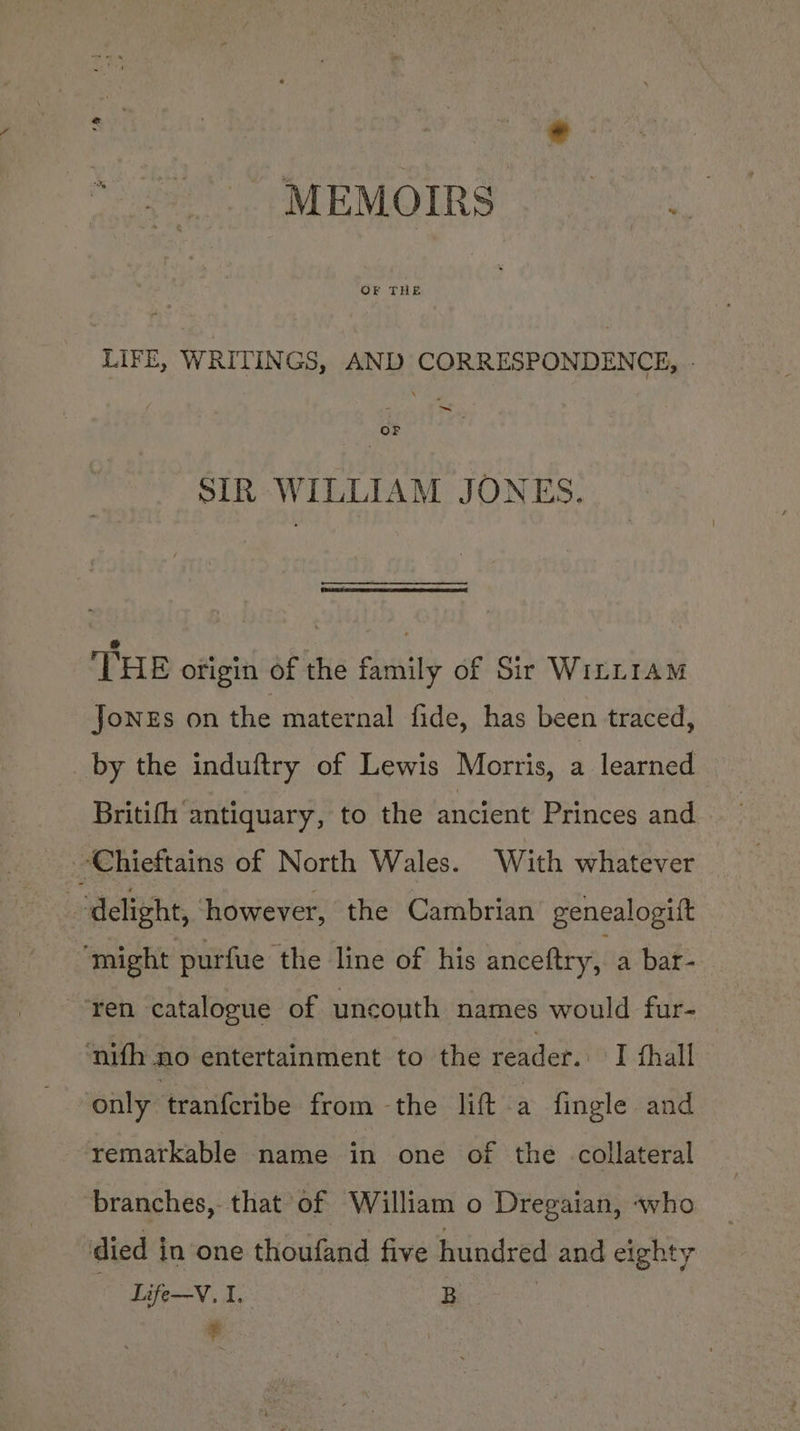 Pee MEMOIRS (ition. LIFE, WRITINGS, AND CORRESPONDENCE, - ~ OF SIR WILLIAM JONES. THE ofieiti-f the family of Sir Witttam JoNEs on the maternal fide, has been traced, by the induftry of Lewis Morris, a learned Britifh antiquary, to the ancient Princes and Chieftains of North Wales. With whatever delight, ‘however, the Cambrian genealogitt ‘might purfue the line of his anceftry, a bar- “ren catalogue of uncouth names would fur- ‘nifh no entertainment to the vender: I thall only tranferibe from -the lift a fingle and remarkable name in one of the collateral branches, that of William o Dregaian, «who died in one thoufand five hundred and eighty Life—V, I. B - en