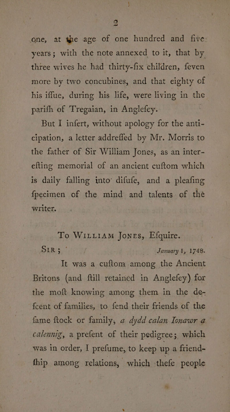 one, at the age of one hundred and five years ; with the note annexed to it, that by three wives he had thirty-fix children, feven more by two concubines, and that eighty of his iffue, during his life, were living in the parifh of Tregaian, in Anglefey. But I infert, without apology for the anti- cipation, a letter addrefled by Mr. Morris to the father of Sir William Jones, as an inter- efting memorial of an ancient cuftom which is daily falling into’ difufe, and a pleafing fpecimen of the mind and talents of the writer. To WILLIAM Jones, Efquire. DER January 1, 1748. It was a cuftom among the Ancient Britons (and ftill retained in Anglefey) for the moft knowing among them in the de- fcent of families, to fend their friends of the fame ftock ot family, a dydd calan Ionawr a calennig, a prefent of their pedigree; which was in order, I prefume, to keep up a friend- fhip. among relations, which thefe people *
