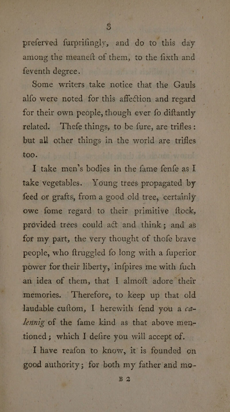 5 preferved furprifingly, and do to this day among the meaneft of them, to the fixth and feventh degree. | Some writers take notice that the Gauls — alfo were noted for this affection and regard for their own people, though ever fo diftantly related. Thefe things, to be fure, are trifles: but all other things in the world are trifles too. I take men’s bodies in the fame fenfe as I take vegetables. Young trees propagated by feed or grafts, from a good old tree, certainly owe fome regard to their primitive {tock, provided trees could act and think; and as for my part, the very thought of thofe brave people, who ftruggled fo long with a fuperior power for their liberty, infpires me with fuch an idea of them, that I almoft adore’ their memories. ‘Therefore, to keep up that old laudable cuftom, I bhekaaa fend you a ca- Jennig of the fame kind as that above men- tioned; which I defire you will accept of. I have reafon to know, it is founded on good authority; for both my father and mo- B2