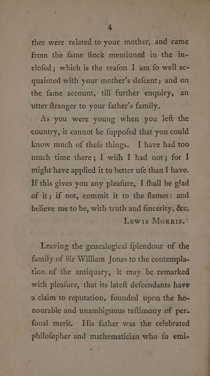 A ther were related to your mother, and came 7 from the fame ftock mentioned in the in- clofed; which is the reafon I am fo well ac- quainted with your mother’s defcent; and on the fame account, till further enquiry, an utter ftranger to your father’s family. | As you were young when you left the country, it cannot be fuppofed that you could know much of thefe things. I have had too much time there; I with I had not; for I - might have applied it to better ufe than I have. If this gives you any pleafure,-I fhall be glad of it; if not, commit it to the flames: and believe me to be, with truth and fincerity, &amp;c. Lewis Morris... Leaving the gencalogical {fplendour of the _ family of Sir William Jones to the contempla- ‘tion of the antiquary, it may be remarked with pleafure, that its lateft defendants have ‘a claim to reputation, founded upon the ho- ‘nourable and unambiguous teftimony of per- fonal merit. His father was the celebrated philofopher and mathematician who fo emi-