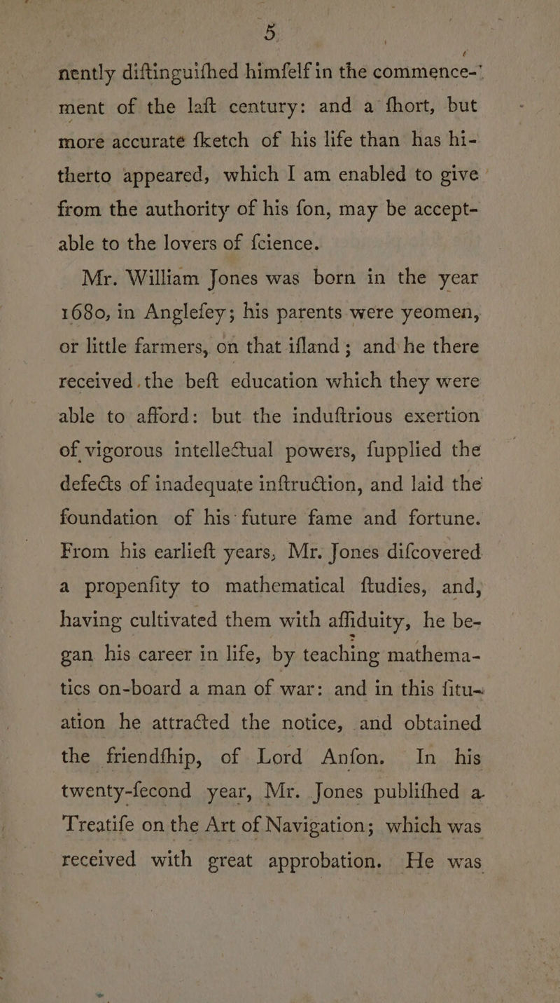 nently diftinguifhed himfelf in the commence-' ment of the laft century: and a fhort, but more accurate {ketch of his life than has hi- therto appeared, which I am enabled to give’ from the authority of his fon, may be accept- able to the lovers of f{cience. Mr. William Jones was born in the year 1680, in Anglefey; his parents were yeomen, or little farmers, on that ifland; and he there received .the beft education which they were able to afford: but the induftrious exertion of vigorous intellectual powers, fupplied the defects of inadequate inftrudtion, and laid the foundation of his future fame and fortune. From his earlieft years, Mr. Jones difcovered a propenfity to mathematical ftudies, and, having cultivated them with affiduity, he be- gan his career in life, by teaching mathema- tics on-board a man of war: and in this fitu- ation he attracted the notice, and obtained the friendfhip, of Lord Anfon. In_ his twenty-fecond year, Mr. Jones publithed a Treatife on the Art of Navigation; which was received with great approbation. He was
