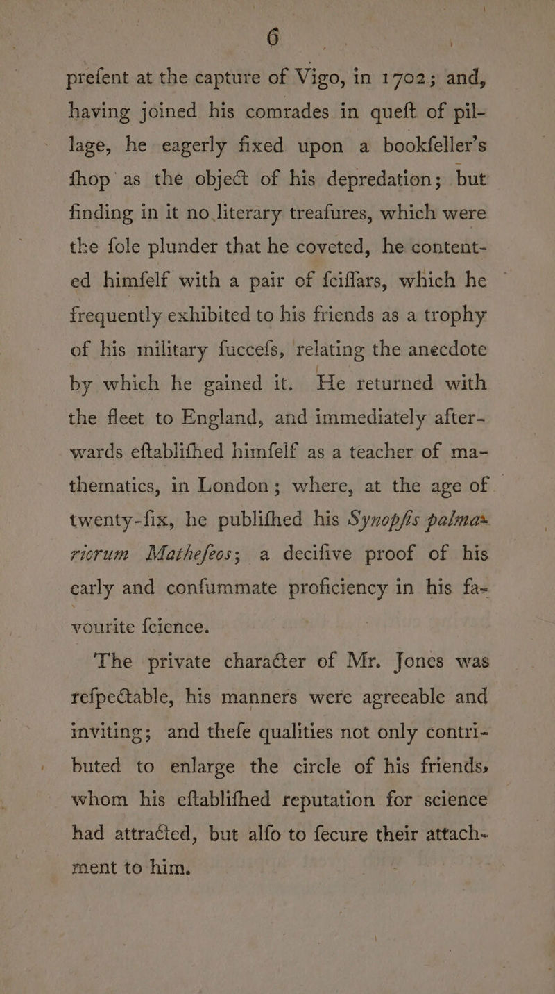prefent at the capture of Vigo, in 1702; and, having joined his comrades in queft of pil- lage, he eagerly fixed upon a bookfeller’s fhop'as the object of his depredation ; but finding in it no literary treafures, which were the fole plunder that he coveted, he content- ed himfelf with a pair of fciffars, which he © frequently exhibited to his friends as a trophy of his military fuccefs, relating the anecdote by which he gained it. He returned with the fleet to England, and immediately after- wards eftablifhed himfelf as a teacher of ma- thematics, in London; where, at the age of twenty-fix, he publifhed his Synopfs palma» riorum Mathefeos; a decifive proof of his early and confummate proficiency in his fa- vourite {clence. The private character of Mr. Jones was refpe€table, his manners were agreeable and inviting; and thefe qualities not only contri- buted to enlarge the circle of his friends, whom his eftablithed reputation for science had attracted, but alfo to fecure their attach- ment to him.